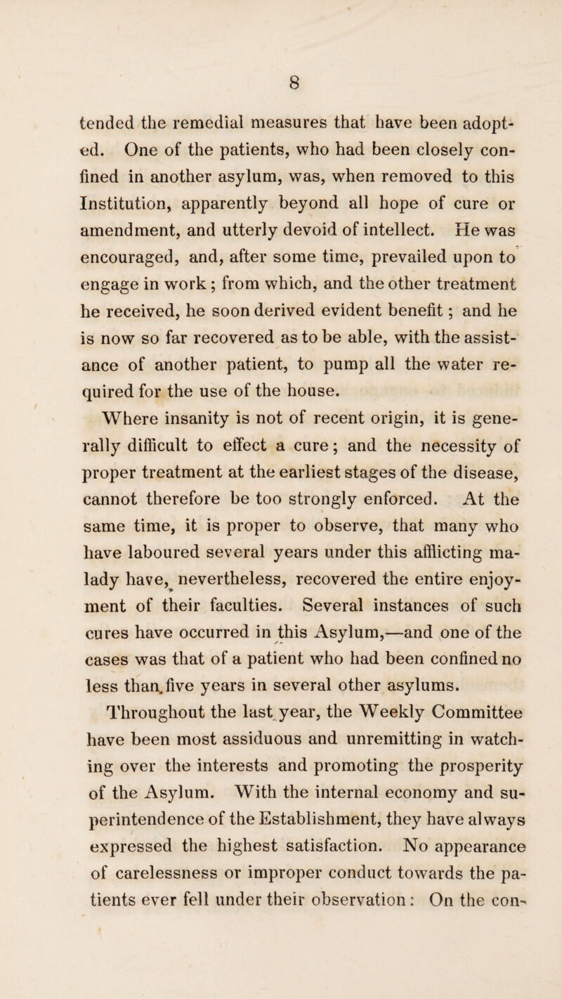 tended the remedial measures that have been adopt¬ ed. One of the patients, who had been closely con¬ fined in another asylum, was, when removed to this Institution, apparently beyond all hope of cure or amendment, and utterly devoid of intellect. He was encouraged, and, after some time, prevailed upon to engage in work ; from which, and the other treatment he received, he soon derived evident benefit; and he is now so far recovered as to be able, with the assist¬ ance of another patient, to pump all the water re¬ quired for the use of the house. Where insanity is not of recent origin, it is gene¬ rally difficult to effect a cure; and the necessity of proper treatment at the earliest stages of the disease, cannot therefore be too strongly enforced. At the same time, it is proper to observe, that many who have laboured several years under this afflicting ma¬ lady have,^ nevertheless, recovered the entire enjoy¬ ment of their faculties. Several instances of such cures have occurred in this Asylum,—and one of the cases was that of a patient who had been confined no less than.five years in several other asylums. Throughout the laskyear, the Weekly Committee have been most assiduous and unremitting in watch¬ ing over the interests and promoting the prosperity of the Asylum. With the internal economy and su¬ perintendence of the Establishment, they have always expressed the highest satisfaction. No appearance of carelessness or improper conduct towards the pa¬ tients ever fell under their observation: On the con-