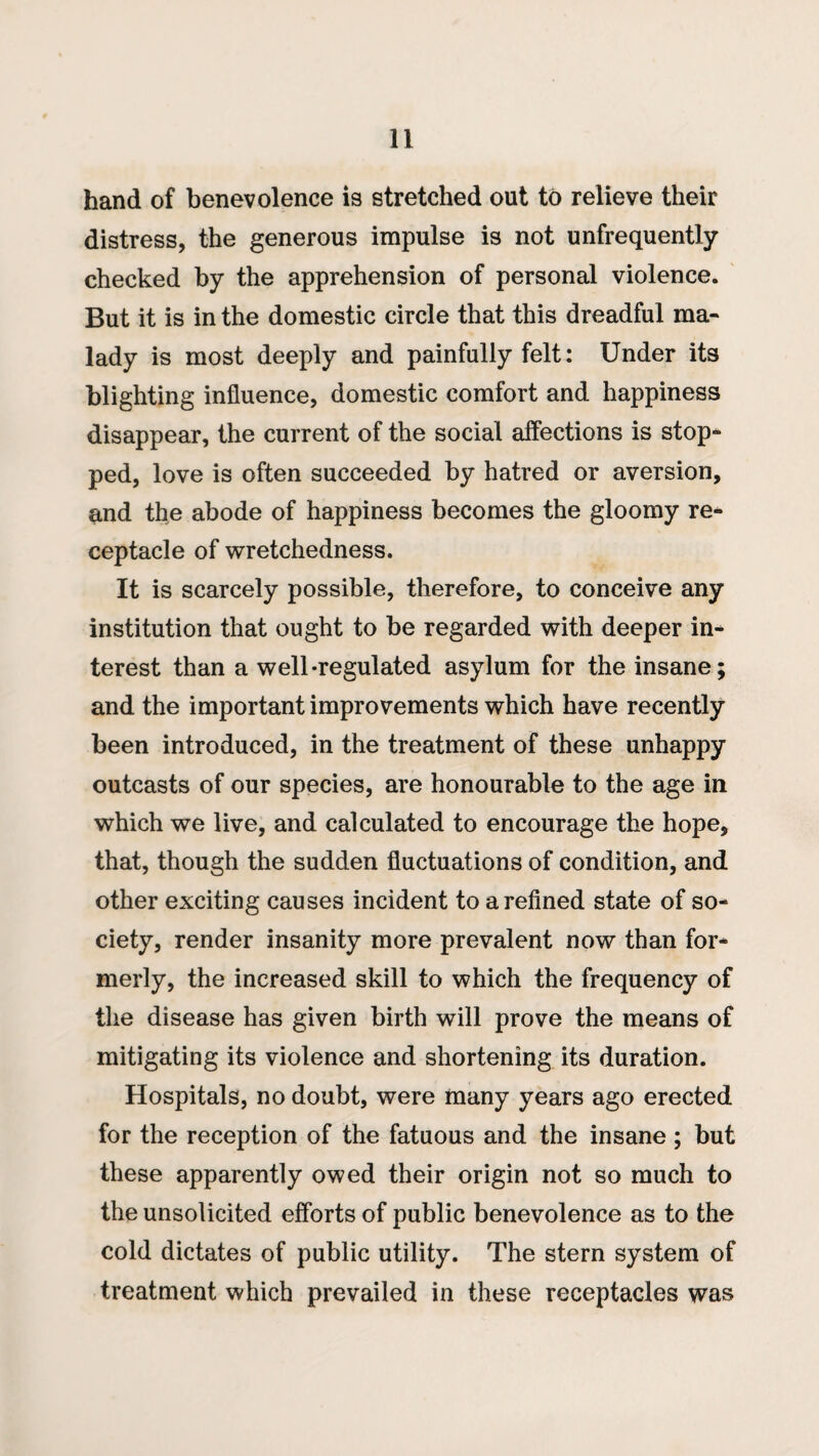hand of benevolence is stretched out to relieve their distress, the generous impulse is not unfrequently checked by the apprehension of personal violence. But it is in the domestic circle that this dreadful ma¬ lady is most deeply and painfully felt: Under its blighting influence, domestic comfort and happiness disappear, the current of the social affections is stop¬ ped, love is often succeeded by hatred or aversion, and the abode of happiness becomes the gloomy re¬ ceptacle of wretchedness. It is scarcely possible, therefore, to conceive any institution that ought to be regarded with deeper in^ terest than a well-regulated asylum for the insane; and the important improvements which have recently been introduced, in the treatment of these unhappy outcasts of our species, are honourable to the age in which we live, and calculated to encourage the hope, that, though the sudden fluctuations of condition, and other exciting causes incident to a refined state of so¬ ciety, render insanity more prevalent now than for¬ merly, the increased skill to which the frequency of the disease has given birth will prove the means of mitigating its violence and shortening its duration. Hospitals, no doubt, were many years ago erected for the reception of the fatuous and the insane ; but these apparently owed their origin not so much to the unsolicited efforts of public benevolence as to the cold dictates of public utility. The stern system of treatment which prevailed in these receptacles was