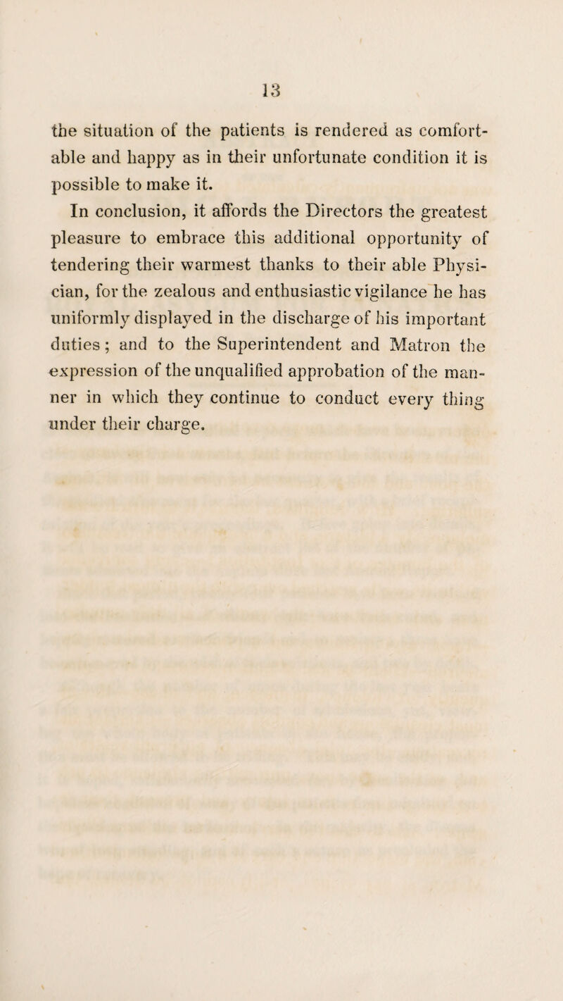 the situation of the patients is rendered as comfort¬ able and happy as in their unfortunate condition it is possible to make it. In conclusion, it affords the Directors the greatest pleasure to embrace this additional opportunity of tendering their warmest thanks to their able Physi¬ cian, for the zealous and enthusiastic vigilance he has uniformly displayed in the discharge of his important duties; and to the Superintendent and Matron the expression of the unqualified approbation of the man¬ ner in which they continue to conduct every thing under their charge.