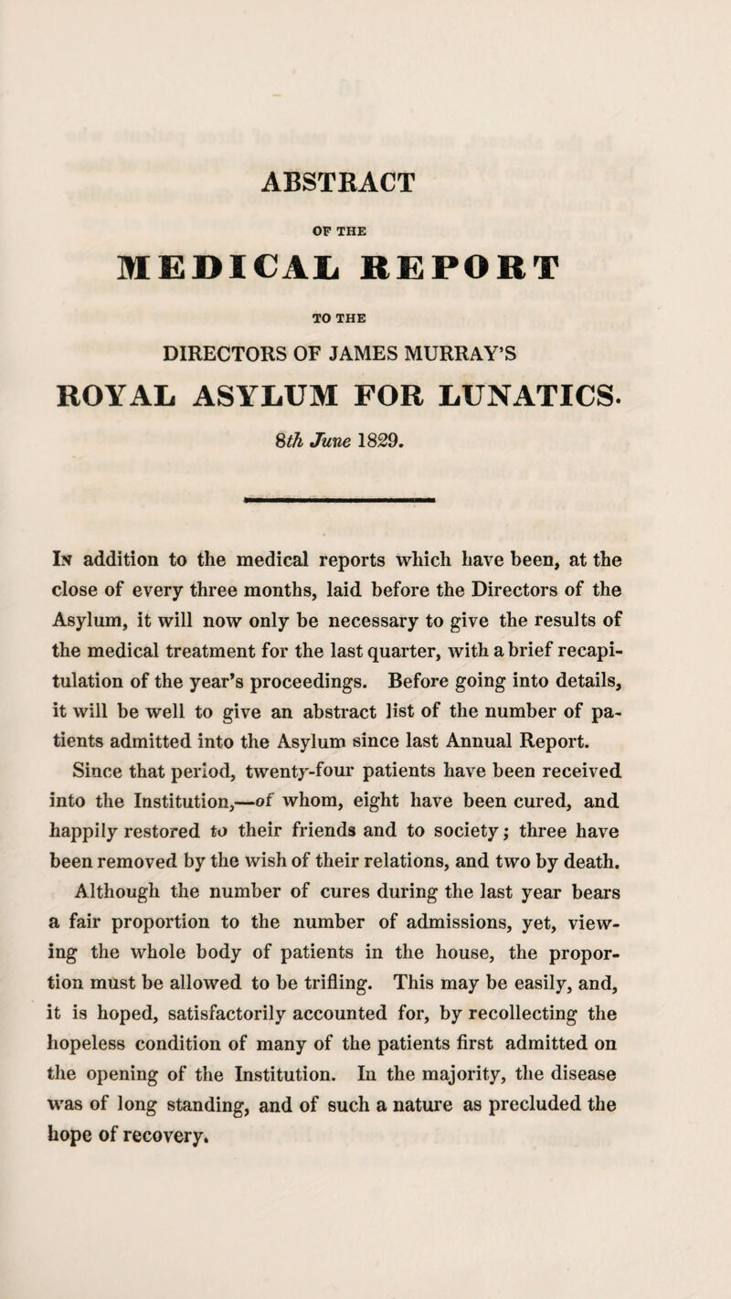 ABSTRACT OF THE MEDICAIi REPORT TO THE DIRECTORS OF JAMES MURRAY’S ROYAL ASYLUM FOR LUNATICS. Sth June 1829. In addition to the medical reports which have been, at the close of every three months, laid before the Directors of the Asylum, it will now only be necessary to give the results of the medical treatment for the last quarter, with a brief recapi¬ tulation of the year’s proceedings. Before going into details, it will be well to give an abstract list of the number of pa¬ tients admitted into the Asylum since last Annual Report. Since that period, twenty-four patients have been received into the Institution,—of whom, eight have been cured, and happily restored to their friends and to society; three have been removed by the wish of their relations, and two by death. Although the number of cures during the last year bears a fair proportion to the number of admissions, yet, view¬ ing the whole body of patients in the house, the propor¬ tion must be allowed to be trifling. This may be easily, and, it is hoped, satisfactorily accounted for, by recollecting the hopeless condition of many of the patients first admitted on the opening of the Institution. In the majority, the disease was of long standing, and of such a nature as precluded the hope of recovery.