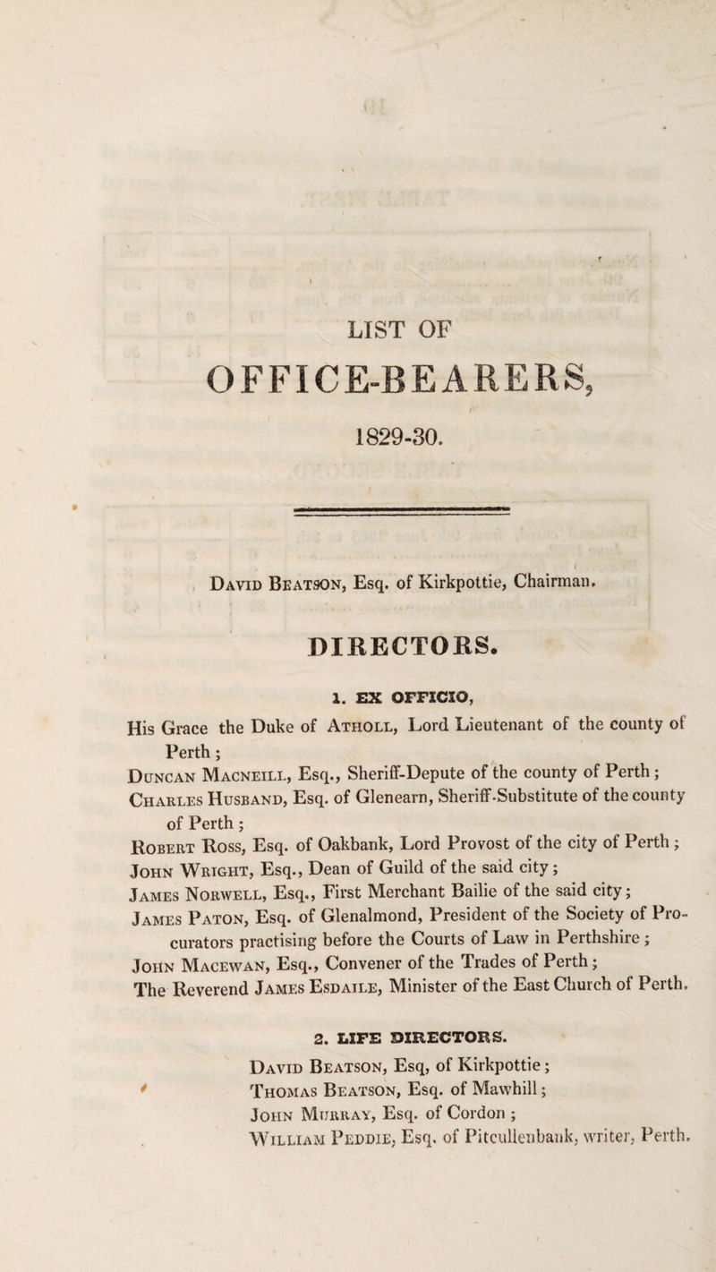 LIST OF OFFICE-BEARERS, I 1829-30. David Beatson, Esq. of Kirkpottie, Chairman. DIRECTOKS. 1. EX OFFICIO, His Grace the Duke of Atholl, Lord Lieutenant of the county of Perth ; Duncan Macneill, Esq., Sheriff-Depute of the county of Perth; Charles Husband, Esq. of Glenearn, Sheriff-Substitute of the county of Perth; Robert Ross, Esq. of Oakbank, Lord Provost of the city of Perth ; John Wright, Esq., Dean of Guild of the said city; James Norwell, Esq., First Merchant Bailie of the said city; James Paton, Esq. of Glenalmond, President of the Society of Pro¬ curators practising before the Courts of Law in Perthshire ; John Macewan, Esq., Convener of the Trades of Perth; The Reverend James Esdaile, Minister of the East Church of Perth. 2. LIFE DIRECTORS. David Beatson, Esq, of Kirkpottie; Thomas Beatson, Esq. of Mawhill; John Murray, Esq. of Cordon ; William Peddie, Esq. of Pitcullenbank, writer, Perth.