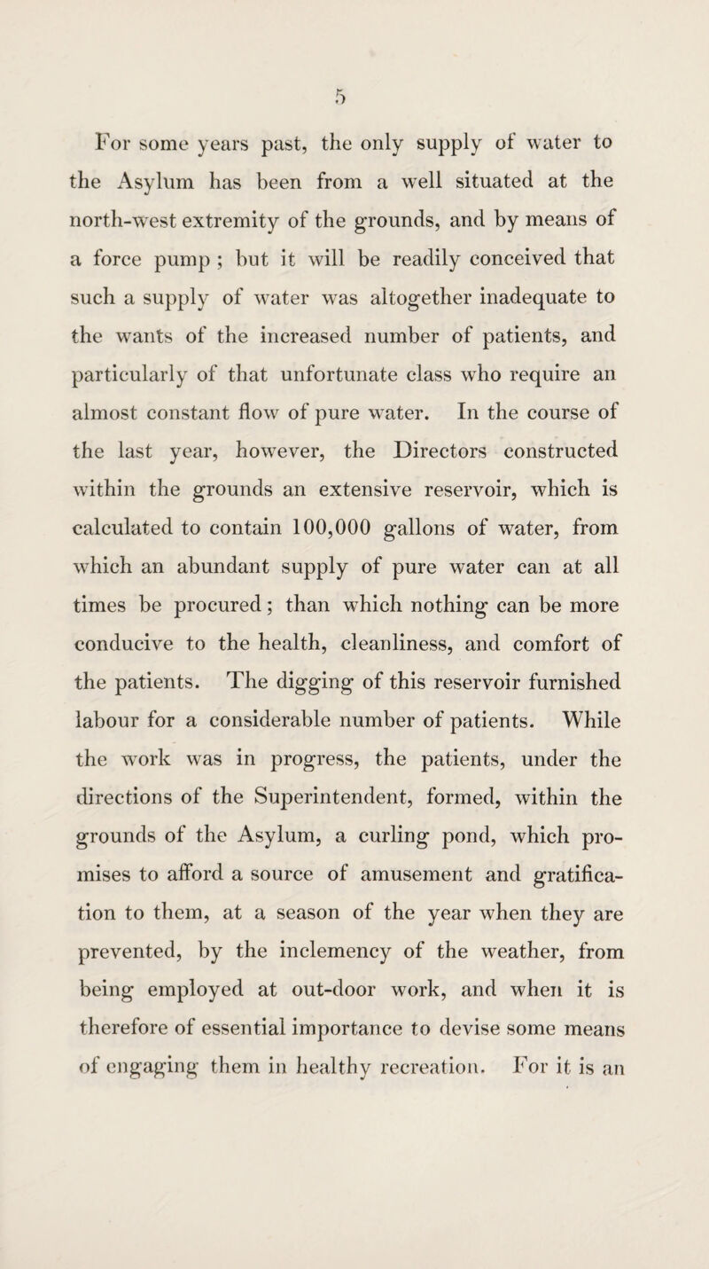 For some years past, the only supply of water to the Asylum has been from a well situated at the north-west extremity of the grounds, and by means of a force pump ; but it will be readily conceived that such a supply of water was altogether inadequate to the wants of the increased number of patients, and particularly of that unfortunate class who require an almost constant flow of pure water. In the course of the last year, howTever, the Directors constructed within the grounds an extensive reservoir, which is calculated to contain 100,000 gallons of water, from wrhich an abundant supply of pure water can at all times be procured; than w-hich nothing can be more conducive to the health, cleanliness, and comfort of the patients. The digging of this reservoir furnished labour for a considerable number of patients. While the work was in progress, the patients, under the directions of the Superintendent, formed, within the grounds of the Asylum, a curling pond, which pro¬ mises to afford a source of amusement and gratifica¬ tion to them, at a season of the year when they are prevented, by the inclemency of the weather, from being employed at out-door work, and when it is therefore of essential importance to devise some means of engaging them in healthy recreation. For it is an