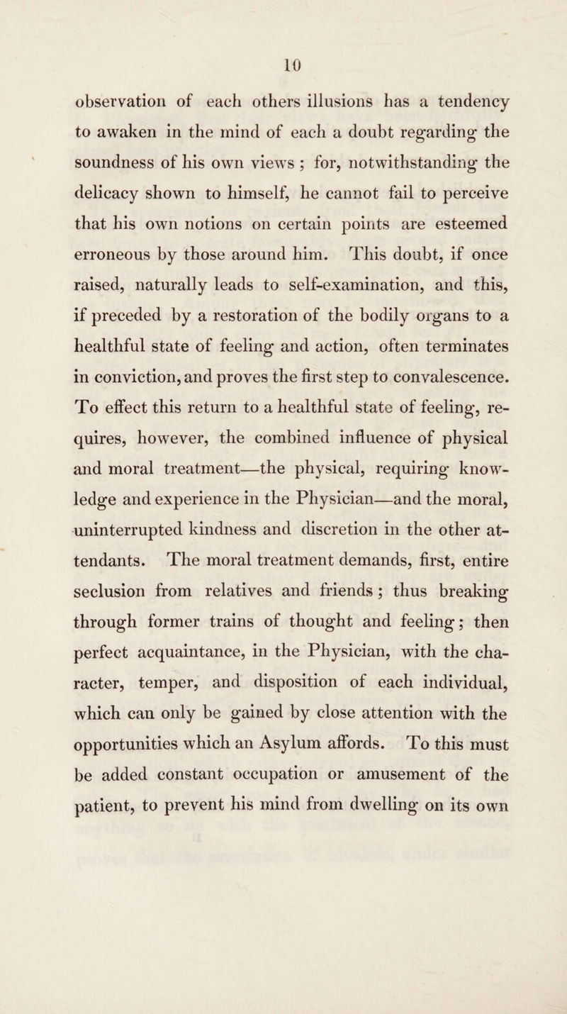 observation of each others illusions has a tendency to awaken in the mind of each a doubt regarding the soundness of his own views ; for, notwithstanding the delicacy shown to himself, he cannot fail to perceive that his own notions on certain points are esteemed erroneous by those around him. This doubt, if once raised, naturally leads to self-examination, and this, if preceded by a restoration of the bodily organs to a healthful state of feeling and action, often terminates in conviction, and proves the first step to convalescence. To effect this return to a healthful state of feeling, re¬ quires, however, the combined influence of physical and moral treatment—the physical, requiring know¬ ledge and experience in the Physician—and the moral, uninterrupted kindness and discretion in the other at¬ tendants. The moral treatment demands, first, entire seclusion from relatives and friends ; thus breaking through former trains of thought and feeling; then perfect acquaintance, in the Physician, with the cha¬ racter, temper, and disposition of each individual, which can only be gained by close attention with the opportunities which an Asylum affords. To this must be added constant occupation or amusement of the patient, to prevent his mind from dwelling on its own