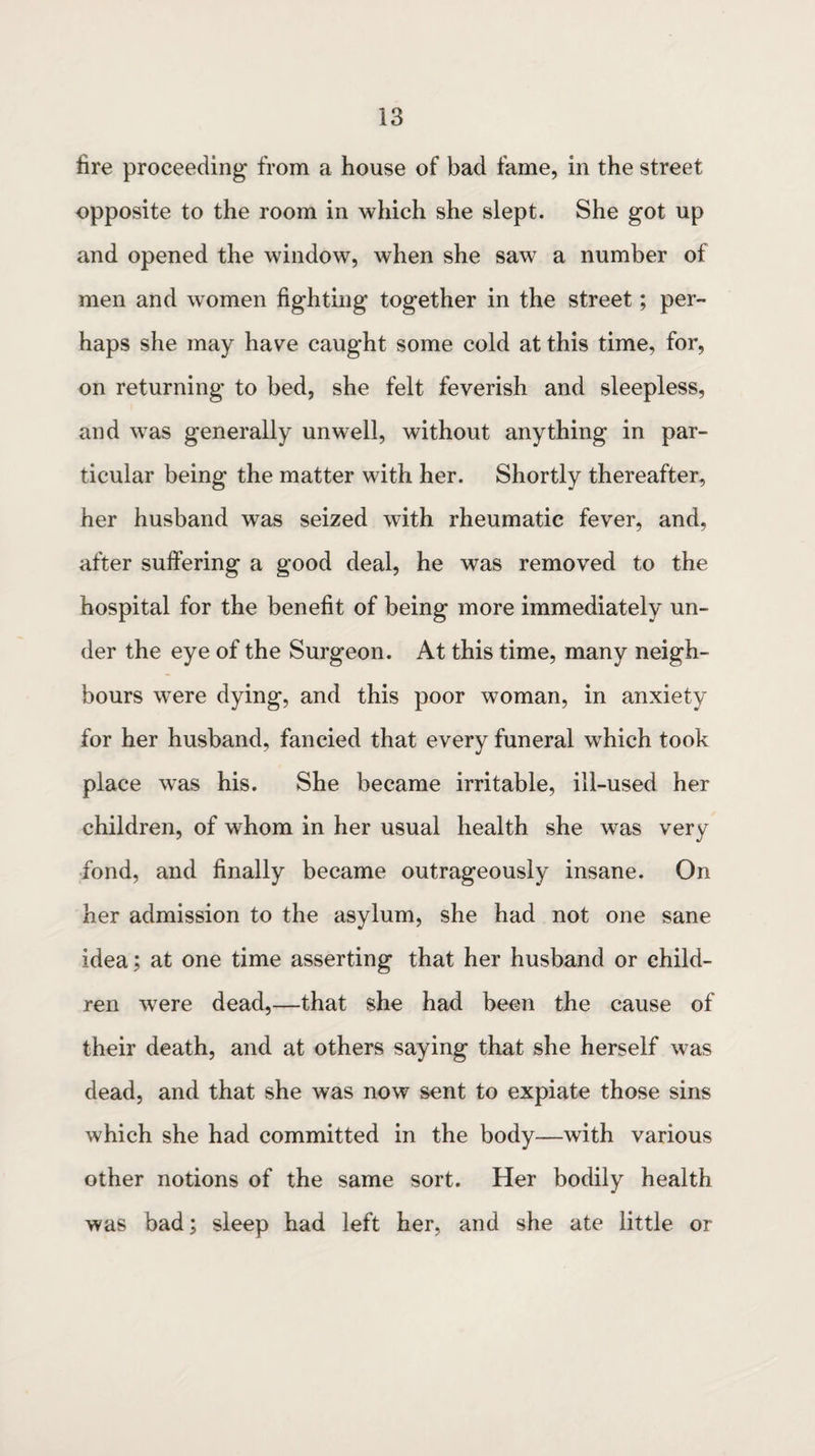 fire proceeding from a house of bad fame, in the street opposite to the room in which she slept. She got up and opened the window, when she saw a number of men and women fighting together in the street; per¬ haps she may have caught some cold at this time, for, on returning to bed, she felt feverish and sleepless, and wras generally unwell, without anything in par¬ ticular being the matter with her. Shortly thereafter, her husband was seized with rheumatic fever, and, after suffering a good deal, he was removed to the hospital for the benefit of being more immediately un¬ der the eye of the Surgeon. At this time, many neigh¬ bours were dying, and this poor woman, in anxiety for her husband, fancied that every funeral which took place w’as his. She became irritable, ill-used her children, of whom in her usual health she was very fond, and finally became outrageously insane. On her admission to the asylum, she had not one sane idea; at one time asserting that her husband or child¬ ren wrere dead,—that she had been the cause of their death, and at others saying that she herself was dead, and that she was now sent to expiate those sins which she had committed in the body—with various other notions of the same sort. Her bodily health was bad; sleep had left her, and she ate little or