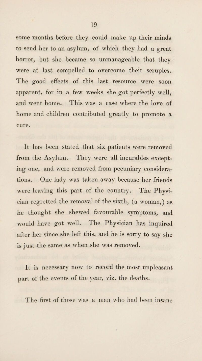 some months before they could make up their minds to send her to an asylum, of which they had a great horror, but she became so unmanageable that they were at last compelled to overcome their scruples. The good effects of this last resource were soon apparent, for in a few weeks she got perfectly well, and wrent home. This was a case where the love of home and children contributed greatly to promote a cure. It has been stated that six patients were removed from the Asylum. They were all incurables except¬ ing one, and were removed from pecuniary considera¬ tions. One lady was taken away because her friends were leaving this part of the country. The Physi¬ cian regretted the removal of the sixth, (a woman,) as he thought she shewed favourable symptoms, and would have got well. The Physician has inquired after her since she left this, and he is sorry to say she is just the same as when she was removed. It is necessary now to record the most unpleasant part of the events of the year, viz. the deaths. The first of those was a man who had been insane