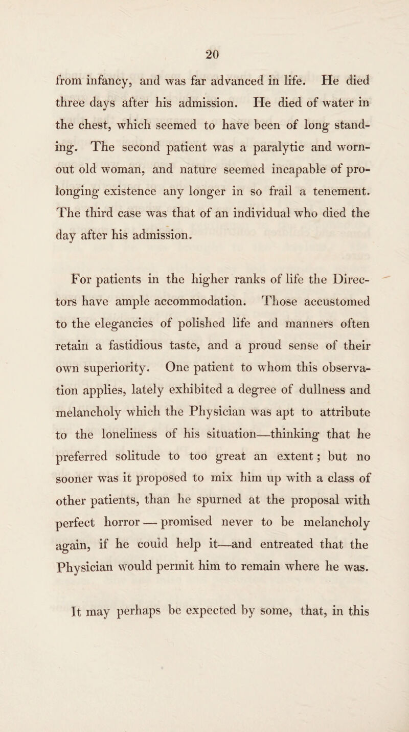 from infancy, and was far advanced in life. He died three days after his admission. He died of water in the chest, which seemed to have been of long stand¬ ing. The second patient was a paralytic and worn- out old woman, and nature seemed incapable of pro¬ longing existence any longer in so frail a tenement. The third case was that of an individual who died the day after his admission. For patients in the higher ranks of life the Direc¬ tors have ample accommodation. Those accustomed to the elegancies of polished life and manners often retain a fastidious taste, and a proud sense of their own superiority. One patient to whom this observa¬ tion applies, lately exhibited a degree of dullness and melancholy which the Physician was apt to attribute to the loneliness of his situation—thinking that he preferred solitude to too great an extent; but no sooner was it proposed to mix him up with a class of other patients, than he spurned at the proposal with perfect horror — promised never to be melancholy again, if he coukl help it—and entreated that the Physician would permit him to remain where he was. It may perhaps be expected by some, that, in this