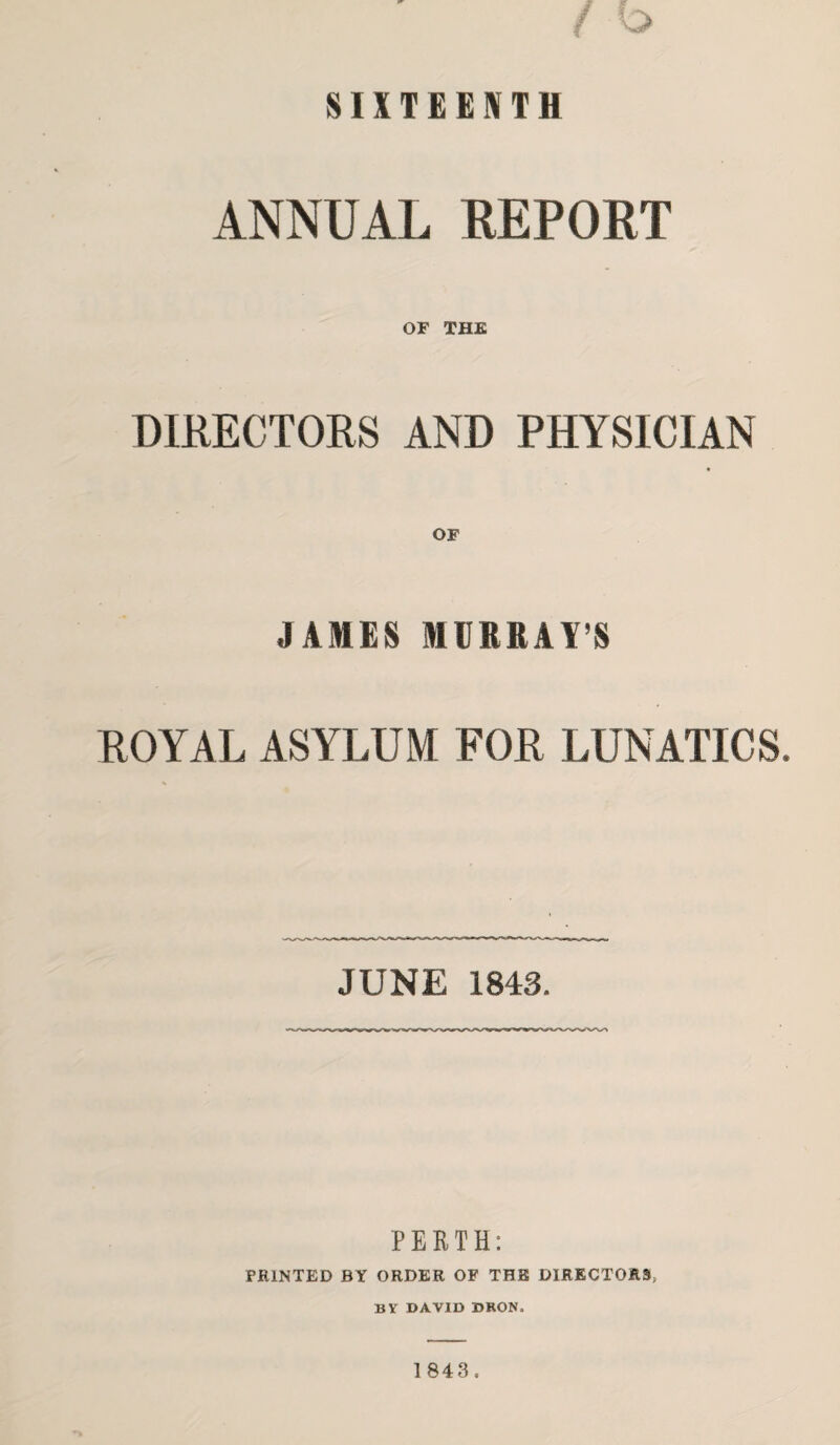 SIXTEENTH ANNUAL REPORT OF THE DIRECTORS AND PHYSICIAN OF JAMES MURRAY’S ROYAL ASYLUM FOR LUNATICS. JUNE 1843. PERTH: PRINTED BY ORDER OF THE DIRECTORS, BY DAVID DRON.