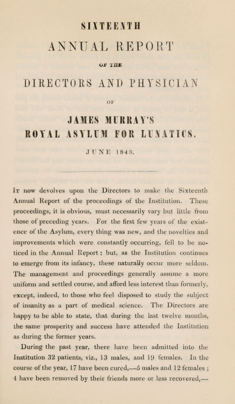 8IX T E E \ T H ANNUAL REPORT OF THE DIRECTORS AND PHYSICIAN OF JAMES MURRAY’S ROYAL ASYLUM FOR LUNATICS. JUNE 1843. It now devolves upon the Directors to make the Sixteenth Annual Report of the proceedings of the Institution. These proceedings, it is obvious, must necessarily vary but little from those of preceding years. For the first few years of the exist¬ ence of the Asylum, every thing was new, and the novelties and improvements which were constantly occurring, fell to be no¬ ticed in the Annual Report; but, as the Institution continues to emerge from its infancy, these naturally occur more seldom. The management and proceedings generally assume a more uniform and settled course, and afford less interest than formerly, except, indeed, to those who feel disposed to study the subject of insanity as a part of medical science. The Directors are happy to be able to state, that during the last twelve months, the same prosperity and success have attended the Institution as during the former years. During the past year, there have been admitted into the Institution 32 patients, viz., 13 males, and 19 females. In the course of the year, 17 have been cured,—5 males and 12 females ; 4 have been removed by their friends more or less recovered,—