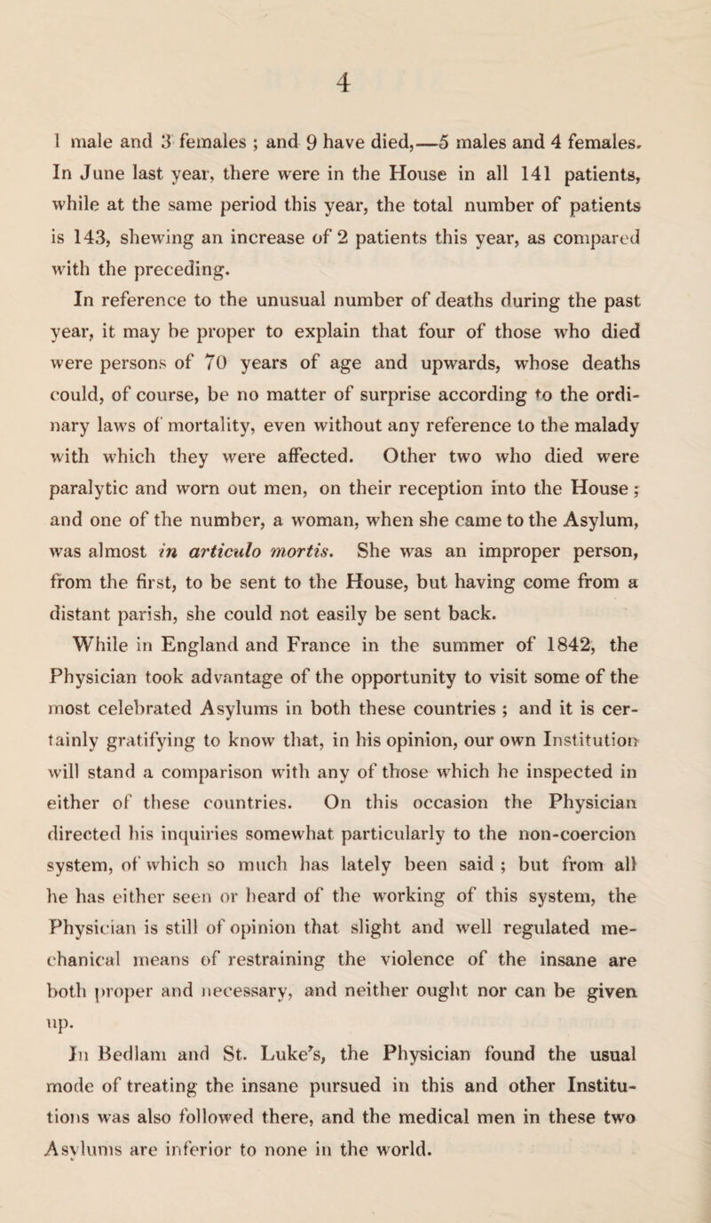 1 male and 3 females ; and 9 have died,—5 males and 4 females. In June last year, there were in the House in all 141 patients, while at the same period this year, the total number of patients is 143, shewing an increase of 2 patients this year, as compared with the preceding. In reference to the unusual number of deaths during the past year, it may be proper to explain that four of those who died were persons of 70 years of age and upwards, whose deaths could, of course, be no matter of surprise according to the ordi¬ nary laws of mortality, even without any reference to the malady with which they were affected. Other two who died were paralytic and worn out men, on their reception into the House; and one of the number, a woman, when she came to the Asylum, was almost in articulo mortis. She was an improper person, from the first, to be sent to the House, but having come from a distant parish, she could not easily be sent back. While in England and France in the summer of 1842, the Physician took advantage of the opportunity to visit some of the most celebrated Asylums in both these countries ; and it is cer¬ tainly gratifying to know that, in his opinion, our own Institution will stand a comparison with any of those which he inspected in either of these countries. On this occasion the Physician directed his inquiries somewhat particularly to the non-coercion system, of which so much has lately been said ; but from all he has either seen or heard of the working of this system, the Physician is still of opinion that slight and well regulated me¬ chanical means of restraining the violence of the insane are both proper and necessary, and neither ought nor can be given up. In Bedlam and St. Luke^s, the Physician found the usual mode of treating the insane pursued in this and other Institu¬ tions was also followed there, and the medical men in these two Asvlums are inferior to none in the world.