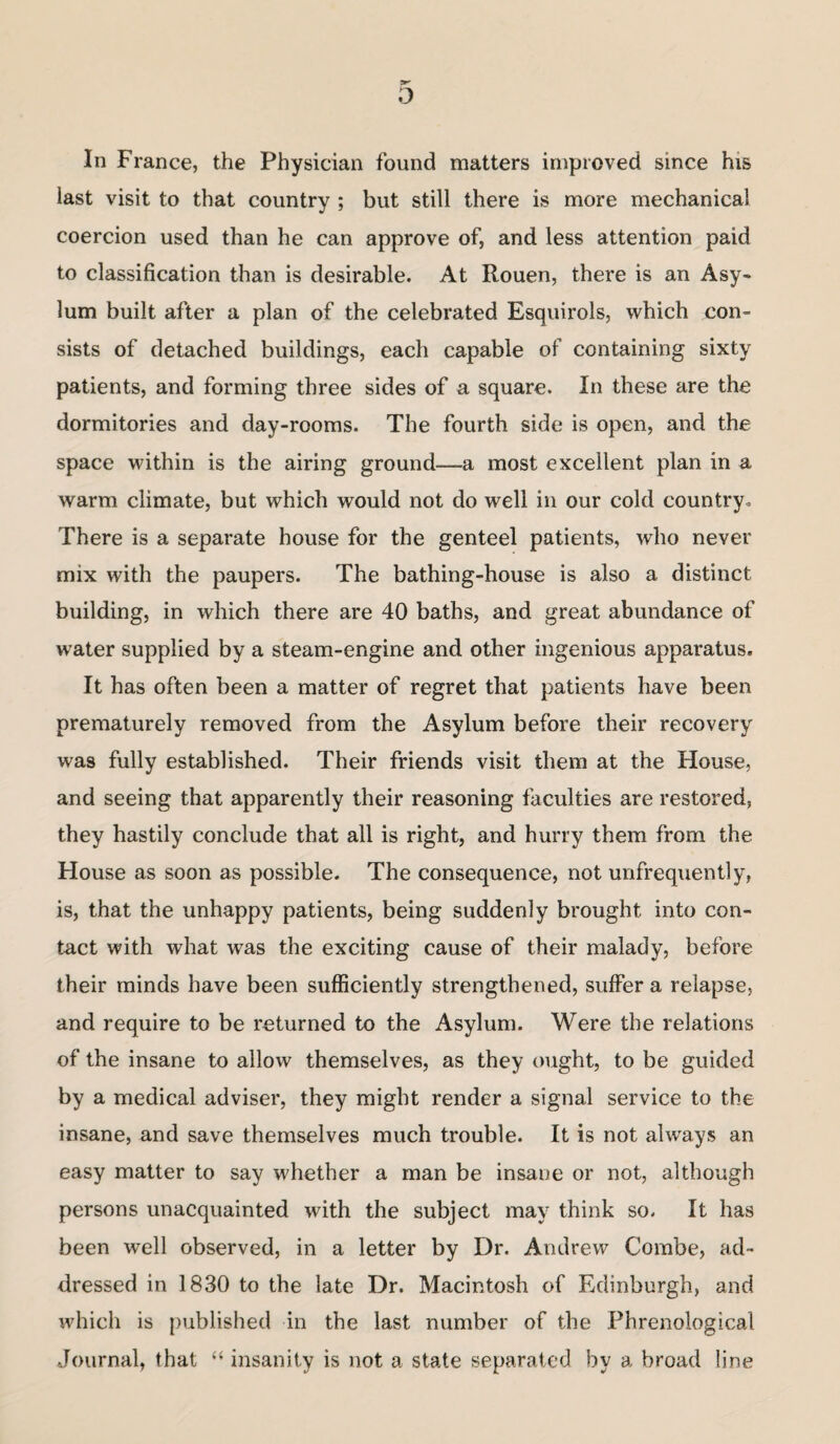 In France, the Physician found matters improved since his last visit to that country ; but still there is more mechanical coercion used than he can approve of, and less attention paid to classification than is desirable. At Rouen, there is an Asy¬ lum built after a plan of the celebrated Esquirols, which con¬ sists of detached buildings, each capable of containing sixty patients, and forming three sides of a square. In these are the dormitories and day-rooms. The fourth side is open, and the space within is the airing ground—a most excellent plan in a warm climate, but which would not do well in our cold country. There is a separate house for the genteel patients, who never mix with the paupers. The bathing-house is also a distinct building, in which there are 40 baths, and great abundance of water supplied by a steam-engine and other ingenious apparatus. It has often been a matter of regret that patients have been prematurely removed from the Asylum before their recovery was fully established. Their friends visit them at the House, and seeing that apparently their reasoning faculties are restored, they hastily conclude that all is right, and hurry them from the House as soon as possible. The consequence, not unfrequently, is, that the unhappy patients, being suddenly brought into con¬ tact with what was the exciting cause of their malady, before their minds have been sufficiently strengthened, suffer a relapse, and require to be returned to the Asylum. Were the relations of the insane to allow themselves, as they ought, to be guided by a medical adviser, they might render a signal service to the insane, and save themselves much trouble. It is not always an easy matter to say whether a man be insane or not, although persons unacquainted with the subject may think so. It has been well observed, in a letter by Dr. Andrew Combe, ad¬ dressed in 1830 to the late Dr. Macintosh of Edinburgh, and which is published in the last number of the Phrenological Journal, that “ insanity is not a state separated by a broad line