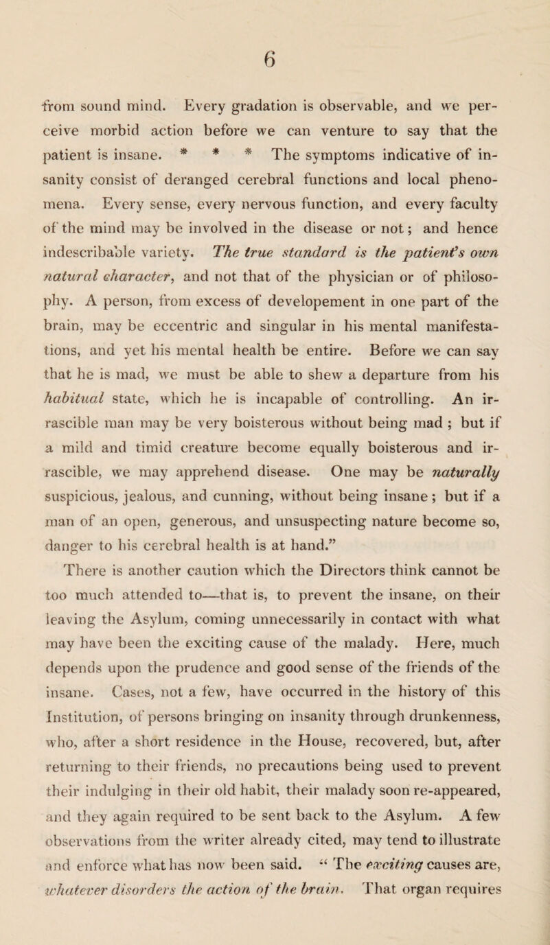 from sound mind. Every gradation is observable, and we per¬ ceive morbid action before we can venture to say that the patient is insane. * * * The symptoms indicative of in¬ sanity consist of deranged cerebral functions and local pheno¬ mena. Every sense, every nervous function, and every faculty of the mind may be involved in the disease or not; and hence indescribable variety. The true standard is the patient’s own natural character, and not that of the physician or of philoso¬ phy. A person, from excess of developement in one part of the brain, may be eccentric and singular in his mental manifesta¬ tions, and yet his mental health be entire. Before we can say that he is mad, we must be able to shew a departure from his habitual state, which he is incapable of controlling. An ir- rascible man may be very boisterous without being mad ; but if a mild and timid creature become equally boisterous and ir- rascible, we may apprehend disease. One may be naturally suspicious, jealous, and cunning, without being insane; but if a man of an open, generous, and unsuspecting nature become so, danger to his cerebral health is at hand.” There is another caution which the Directors think cannot be too much attended to—that is, to prevent the insane, on their leaving the Asylum, coming unnecessarily in contact with what may have been the exciting cause of the malady. Here, much depends upon the prudence and good sense of the friends of the insane. Cases, not a few, have occurred in the history of this Institution, of persons bringing on insanity through drunkenness, who, after a short residence in the House, recovered, but, after returning to their friends, no precautions being used to prevent their indulging in their old habit, their malady soon re-appeared, and they again required to be sent back to the Asylum. A few observations from the writer already cited, may tend to illustrate and enforce what has now been said. “ The exciting causes are, whatever disorders the action of the brain. That organ requires