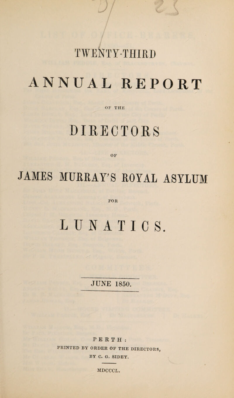 TTENTr-IUIRII ANNUAL REPORT OF THE DIRECTORS JAMES MURRAY’S ROYAL ASYLUM FOR LUNATICS. JUNE 1850. PERTH: PRINTED BY ORDER OF THE DIRECTORS, BY C. G. SIDEY. MDCCCL.