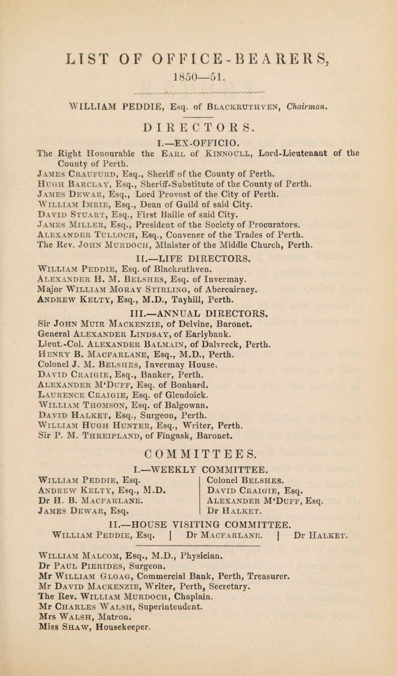 LIST OF OFFICE-BEARERS, 1850—51. William PEDDIE, E.sq. of Blackruthven, chairman. DIRECTORS. I.—EX-OFFICIO. The Right Honourable the Earl of Kinnoull, Lord-Lieutenaut of the County of Perth. James Craufurd, Esq., Sheriff of the County of Perth. Hugh Barclay, Esq., Sheriff-Substitute of the County of Perth. James Dewar, Esq., Lord Provost of the City of Perth. William Imrie, Esq., Dean of Guild of said City. David Stuart, Esq., First Bailie of said City. James Miller, Esq., President of the Society of Procurators. Alexander Tulloch, Esq., Convener of the Trades of Perth. The Rev. John Murdoch, Minister of the Middle Church, Perth. II.—LIFE DIRECTORS. William Peddie, Esq. of Blackruthven. Alexander H. M. Belshes, Esq. of Invermay. Major William Moray Stirling, of Abercairney. Andrew Kelty, Esq., M.D., Tayhill, Perth. III.—ANNUAL DIRECTORS. Sir John Muir Mackenzie, of Delvine, Baronet. General Alexander Lindsay, of Earlybank. Lieut.-Col. Alexander Balmain, of Dalvreck, Perth. Henry B. Macfarlane, Esq., M.D., Perth. Colonel J. M. Belshes, Invermay House. David Craigie, Esq., Banker, Perth. Alexander M'Duff, Esq. of Bonhard. Laurence Craigie, Esq. of Glendoick. William Thomson, Esq. of Balgowan. David Halket, Esq., Surgeon, Perth. William Hugh Hunter, Esq., Writer, Perth. Sir P. M. Threipland, of Fingask, Baronet. COMMITTEES. I.—WEEKLY COMMITTEE. William Peddie, Esq. Andrew Kelty, Esq., M.D. Dr H. B. Macfarlane. James Dewar, Esq. Colonel Belshes. David Craigie, Esq. Alexander M'Duff, Esq. Dr Halket. II.—HOUSE VISITING COMMITTEE. William Peddie, Esq. | Dr Macfarlane. | Dr Halket. William Malcom, Esq., M.D., Physician. Dr Paul Pierides, Surgeon. Mr William Gloag, Commercial Bank, Perth, Treasurer. Mr David Mackenzie, Writer, Perth, Secretary. The Rev. William Murdoch, Chaplain. Mr Charles Walsh, Superintendent. Mrs Walsh, Matron. Miss Shaw, Housekeeper.