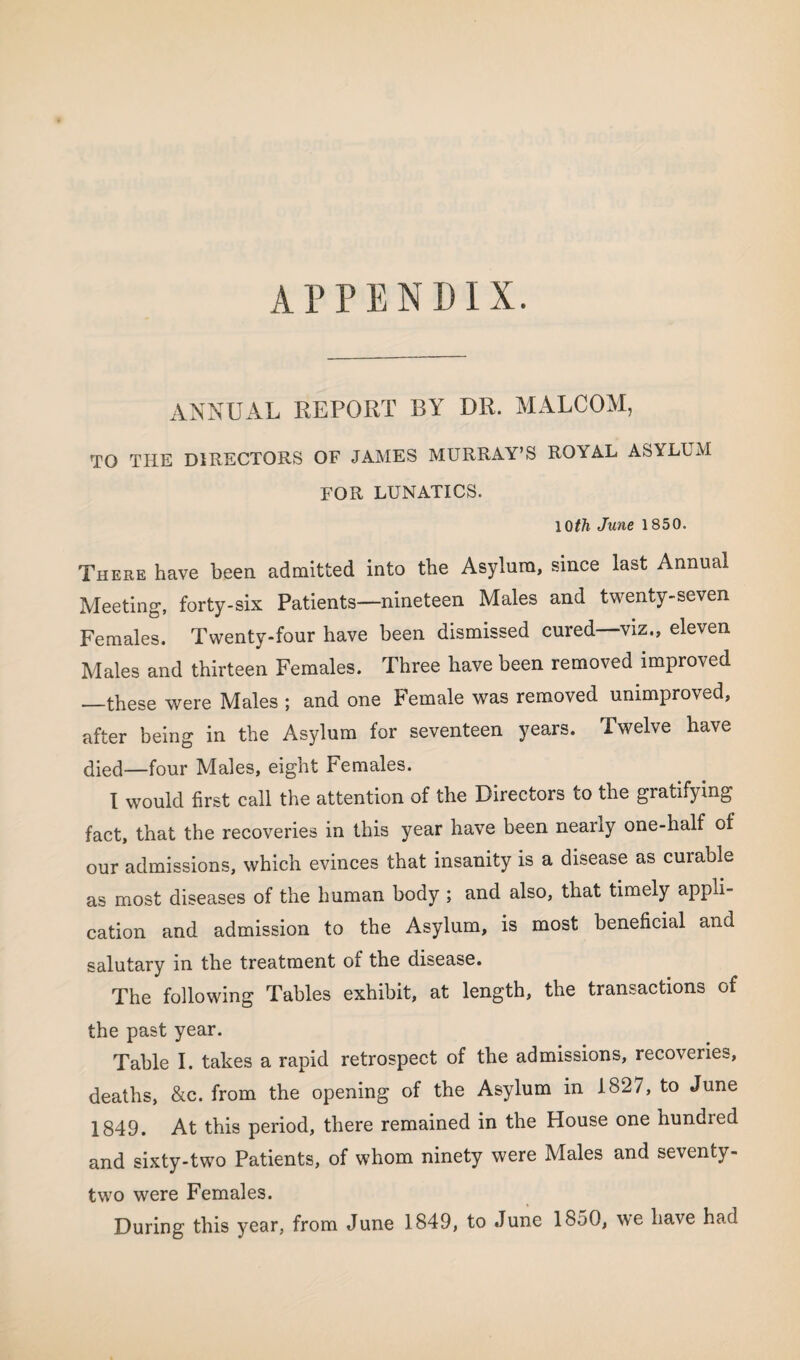 APPENDIX. ANNUAL REPORT BY DR. MALCOM, TO THE DIRECTORS OF JAMES MURRAY'S ROYAL ASYLUM FOR LUNATICS. IQth June 1850. There have been admitted into the Asylum, since last Annual Meeting, forty-six Patients—nineteen Males and twenty-seven Females. Twenty-four have been dismissed cured—viz., eleven Males and thirteen Females. Three have been removed improved —these were Males ; and one Female was removed unimproved, after being in the Asylum for seventeen years. Twelve have died—four Males, eight Females. I would first call the attention of the Directors to the gratifying fact, that the recoveries in this year have been nearly one-half of our admissions, which evinces that insanity is a disease as curable as most diseases of the human body ; and also, that timely appli¬ cation and admission to the Asylum, is most beneficial and salutary in the treatment of the disease. The following Tables exhibit, at length, the transactions of the past year. Table I. takes a rapid retrospect of the admissions, recoveries, deaths, &c. from the opening of the Asylum in 1827, to June 1849. At this period, there remained in the House one hundred and sixty-two Patients, of whom ninety were Males and seventy- two were Females. During this year, from June 1849, to June 1850, we have had
