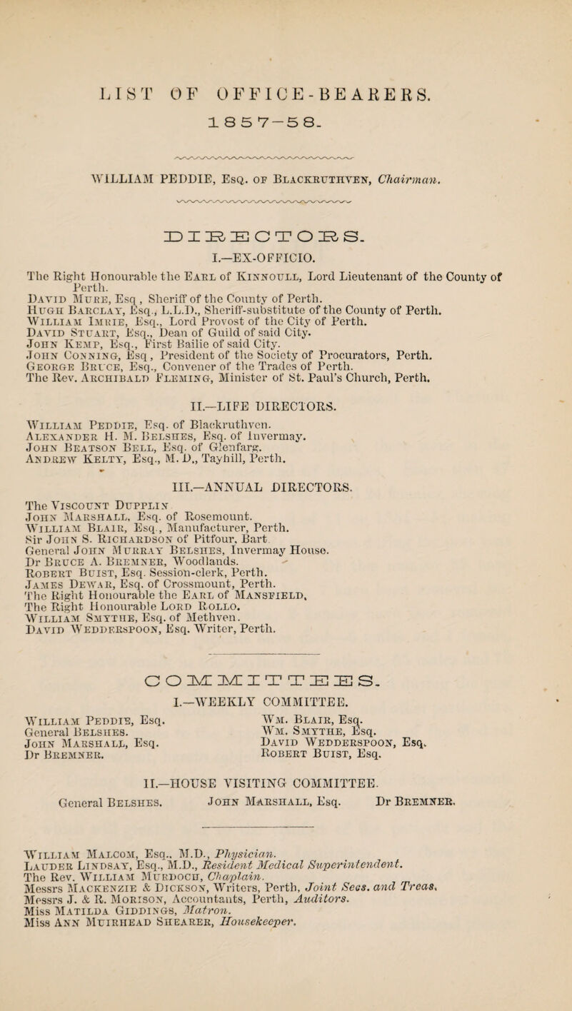 LIST OF OFFICE-BEARERS. 18 5 7-5 8. WILLIAM PEDDIE, Esq. of Blackruthven, Chairman. DIRECTORS. I.—EX-OFFICIO. The Right Honourable the Earl of Kinnoull, Lord Lieutenant of the County of Perth. David Mure, Esq , Sheriff of the County of Perth. Hugh Barclay, Esq., L.L.D., Sheriff-substitute of the County of Perth. William Imuie, Esq., Lord Provost of the City of Perth. David Stuart, Esq., Dean of Guild of said City. John Kemp, Esq., First Bailie of said City. John Conning, Esq, President of the Society of Procurators, Perth. George Bruce, Esq., Convener of the Trades of Perth. The Rev. Archibald Fleming, Minister of St. Paul’s Church, Perth. II— LIFE DIRECTORS. William Peddie, Esq. of Blaokruthven. Alexander H. M. Belshes, Esq. of luvermay. John Beatson Bell, Esq. of Glenfarg. Andrew Keltt, Esq., M. D„ Tayhill, Perth. III.—ANNUAL DIRECTORS. The Viscount Dupplin John Marshall, Esq. of Rosemount. William Blair, Esq., Manufacturer, Perth. Sir John S. Richardson of Pitfour. Bart General John Murray Belshes, Invermay House. Dr Bruce A. Bremner, Woodlands. Robert Buist, Esq. Session-clerk, Perth. James Dewar, Esq. of Crossmount, Perth. The Right Honourable the Earl of Mansfield, The Right Honourable Lord Rollo. William Smytiie, Esq. of Methven. David Weddf.Rspoon, Esq. Writer, Perth. COMMITTEES. I.—WEEKLY COMMITTEE. William Peddie, Esq. General Belshes. John Marshall, Esq. Dr Bremner. Wm. Blair, Esq. Wm. Smythe, Esq. David Wedderspoon, Esq. Robert Buist, Esq. II—HOUSE VISITING COMMITTEE. General Belshes. John Marshall, Esq. Dr Bremner. William Malcom, Esq.. M.D., Physician. Lauder Lindsay, Esq., M.D., Resident Medical Superintendent. The Rev. William Murdoch, Chaplain. Messrs Mackenzie & Dickson, Writers, Perth, Joint Secs, and Treas. Messrs J. & R. Morison, Accountants, Perth, Auditors. Miss Matilda Giddings, Matron. Miss Ann Muirhead Shearer, Housekeeper'.