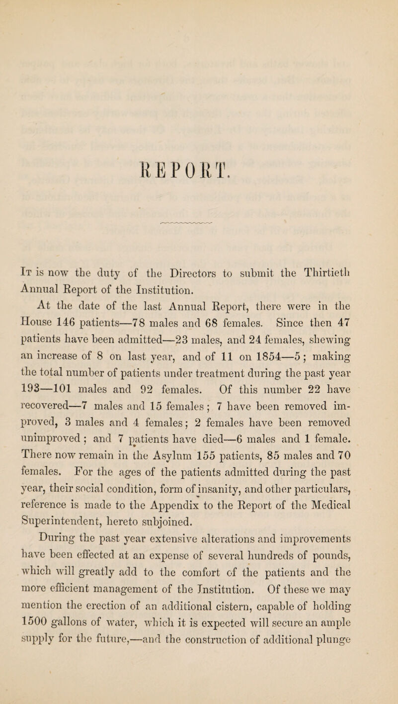 REPORT, It is now the duty of the Directors to submit the Thirtieth Annual Report of the Institution. At the date of the last Annual Report, there were in the House 146 patients—78 males and 68 females. Since then 47 patients have been admitted—23 males, and 24 females, shewing an increase of 8 on last year, and of 11 on 1854—5; making the total number of patients under treatment during the past year 193—101 males and 92 females. Of this number 22 have recovered—7 males and 15 females; 7 have been removed im¬ proved, 3 males and 4 females; 2 females have been removed unimproved ; and 7 patients have died—6 males and 1 female. There now remain in the Asylum 155 patients, 85 males and 70 females. For the ages of the patients admitted during the past year, their social condition, form of insanity, and other particulars, reference is made to the Appendix to the Report of the Medical Superintendent, hereto subjoined. During the past year extensive alterations and improvements have been effected at an expense of several hundreds of pounds, which will greatly add to the comfort of the patients and the more efficient management of the Institution. Of these we may mention the erection of an additional cistern, capable of holding 1500 gallons of water, which it is expected will secure an ample supply for the future,—and the construction of additional plunge