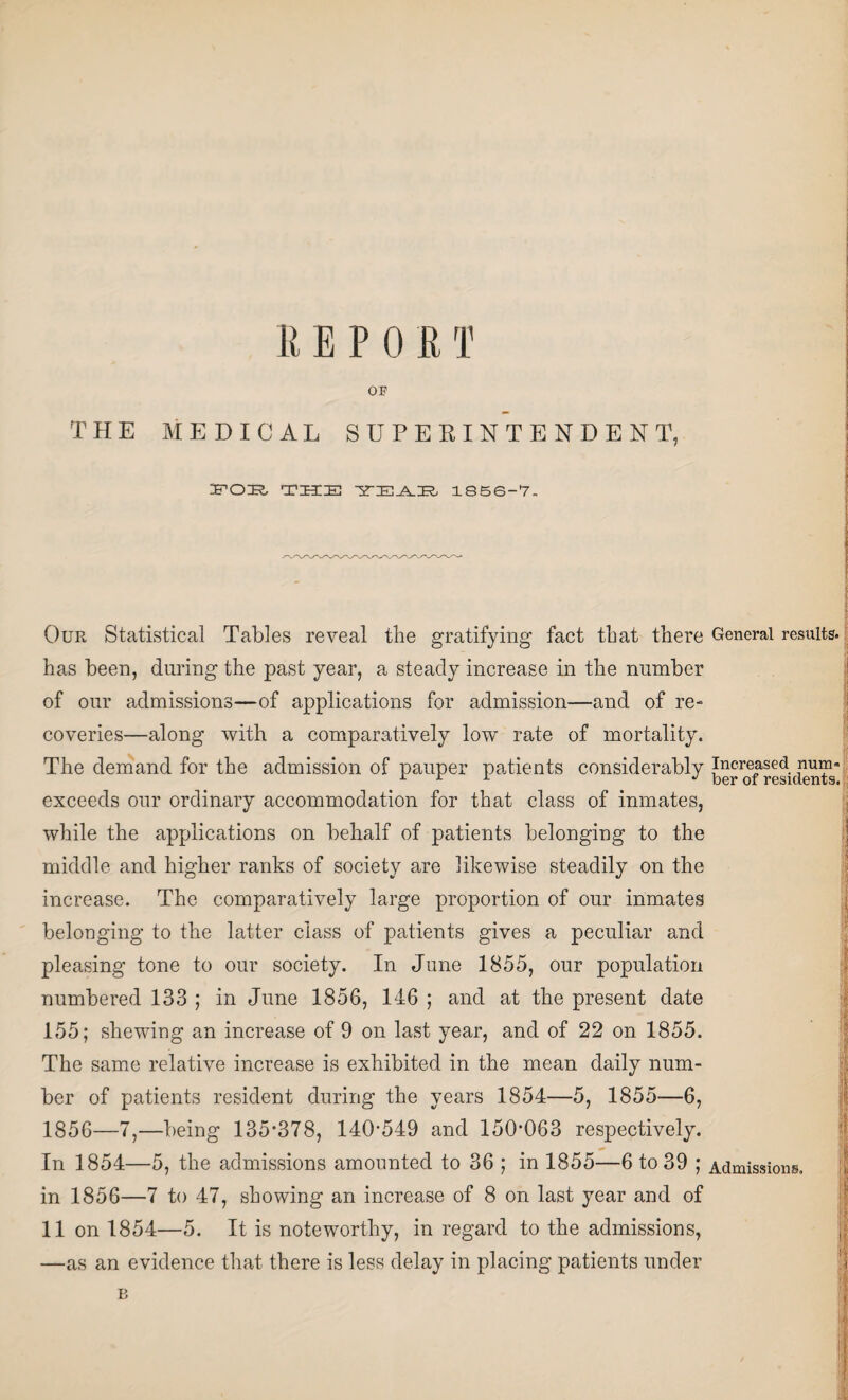 OF THE MEDICAL SUPERINTENDENT, FOE, THE 1856-7. Our Statistical Tables reveal the gratifying fact that there General results, has been, during the past year, a steady increase in the number of our admissions—of applications for admission—and of re¬ coveries—along with a comparatively low rate of mortality. The demand for the admission of pauper patients considerably increased num- exceeds our ordinary accommodation for that class of inmates, while the applications on behalf of patients belonging to the middle and higher ranks of society are likewise steadily on the increase. The comparatively large proportion of our inmates belonging to the latter class of patients gives a peculiar and pleasing tone to our society. In June 1855, our population numbered 133 ; in June 1856, 146 ; and at the present date 155; shewing an increase of 9 on last year, and of 22 on 1855. The same relative increase is exhibited in the mean daily num¬ ber of patients resident during the years 1854—5, 1855—6, 1856—7,—being 135*378, 140*549 and 150*063 respectively. In 1854—5, the admissions amounted to 36 ; in 1855—6 to 39 ; Admissions, in 1856—7 to 47, showing an increase of 8 on last year and of 11 on 1854—5. It is noteworthy, in regard to the admissions, —as an evidence that there is less delay in placing patients under B