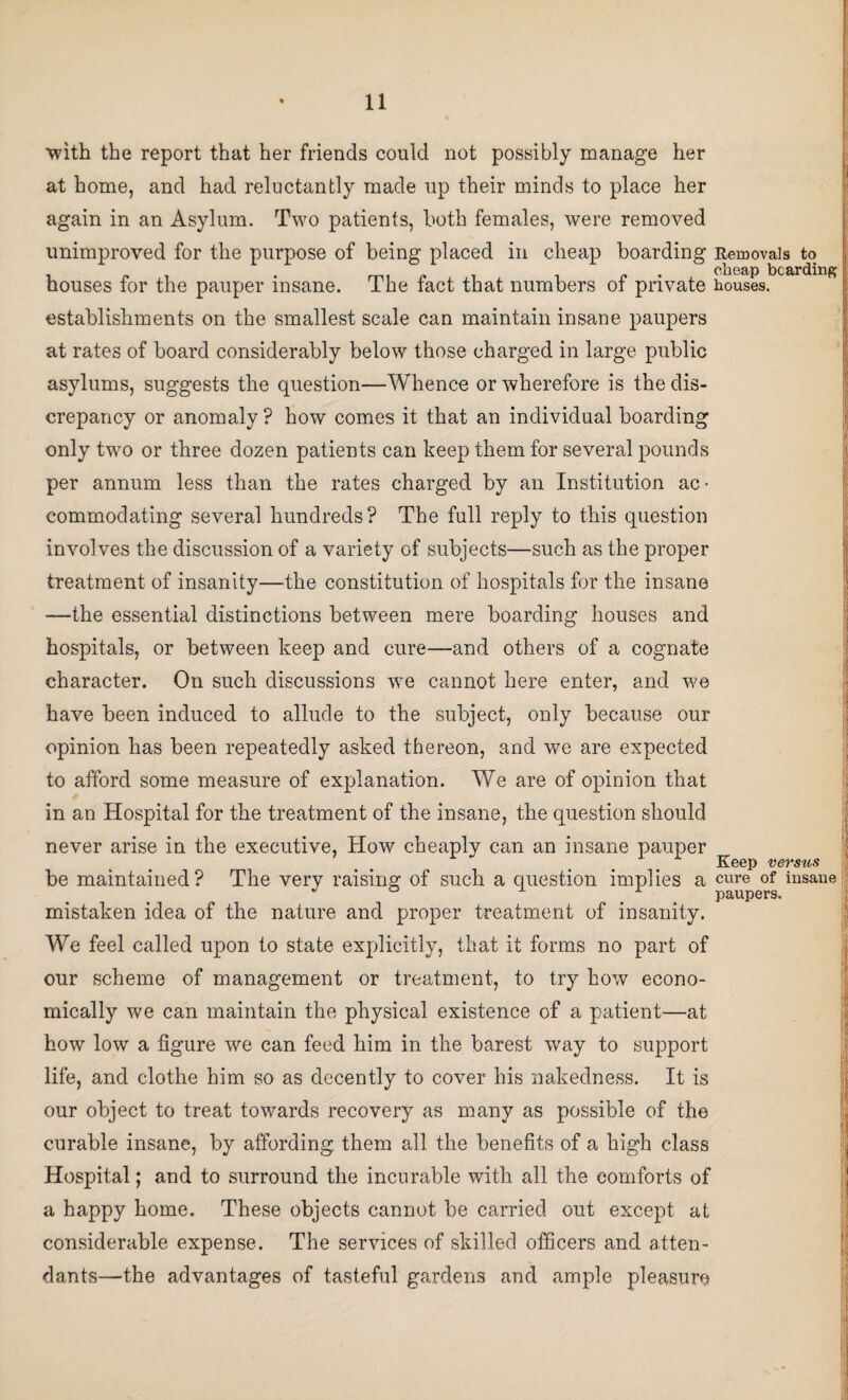 with the report that her friends could not possibly manage her at home, and had reluctantly made up their minds to place her again in an Asylum. Two patients, both females, were removed unimproved for the purpose of being placed in cheap boarding Removals to houses for the pauper insane. The fact that numbers of private houses, establishments on the smallest scale can maintain insane paupers at rates of board considerably below those charged in large public asylums, suggests the question—Whence or wherefore is the dis¬ crepancy or anomaly ? how comes it that an individual boarding only two or three dozen patients can keep them for several pounds per annum less than the rates charged by an Institution ac¬ commodating several hundreds? The full reply to this question involves the discussion of a variety of subjects—such as the proper treatment of insanity—the constitution of hospitals for the insane —the essential distinctions between mere boarding houses and hospitals, or between keep and cure—and others of a cognate character. On such discussions we cannot here enter, and we have been induced to allude to the subject, only because our opinion has been repeatedly asked thereon, and we are expected to afford some measure of explanation. We are of opinion that in an Hospital for the treatment of the insane, the question should never arise in the executive, How cheaply can an insane pauper Keep versus be maintained? The verv raising of such a question implies a cure of insane * _ paupers. mistaken idea of the nature and proper treatment of insanity. We feel called upon to state explicitly, that it forms no part of our scheme of management or treatment, to try how econo¬ mically we can maintain the physical existence of a patient—at how low a figure we can feed him in the barest way to support life, and clothe him so as decently to cover his nakedness. It is our object to treat towards recovery as many as possible of the curable insane, by affording them all the benefits of a high class Hospital; and to surround the incurable with all the comforts of a happy home. These objects cannot be carried out except at considerable expense. The services of skilled officers and atten¬ dants—the advantages of tasteful gardens and ample pleasure