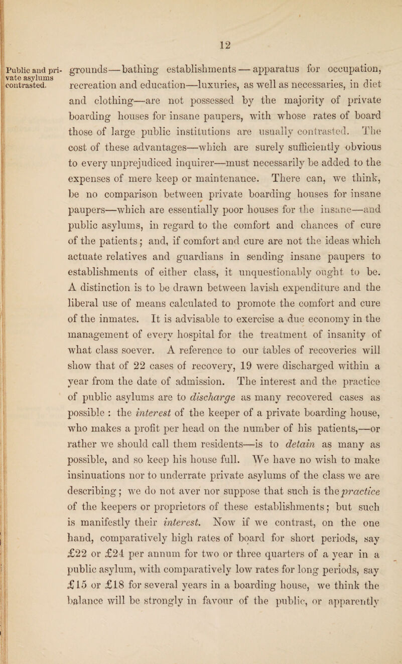 Public and pri¬ vate asylums contrasted. I | grounds—bathing establishments — apparatus for occupation, recreation and education—luxuries, as well as necessaries, in diet and clothing—are not possessed by the majority of private boarding houses for insane paupers, with whose rates of board those of large public institutions are usually contrasted. The cost of these advantages—which are surely sufficiently obvious to every unprejudiced inquirer—must necessarily be added to the expenses of mere keep or maintenance. There can, we think, be no comparison between private boarding houses for insane paupers—which are essentially poor houses for the insane—and public asylums, in regard to the comfort and chances of cure of the patients ; and, if comfort and cure are not the ideas which actuate relatives and guardians in sending insane paupers to establishments of either class, it unquestionably ought to be. A distinction is to be drawn between lavish expenditure and the liberal use of means calculated to promote the comfort and cure of the inmates. It is advisable to exercise a due economy in the management of every hospital for the treatment of insanity of what class soever. A reference to our tables of recoveries will show that of 22 cases of recovery, 19 were discharged within a year from the date of admission. The interest and the practice of public asylums are to discharge as many recovered cases as possible : the interest of the keeper of a private boarding house, who makes a profit per head on the number of his patients,—or rather we should call them residents—is to detain as many as possible, and so keep his house full. We have no wish to make insinuations nor to underrate private asylums of the class we are describing; we do not aver nor suppose that such is the practice of the keepers or proprietors of these establishments; but such is manifestly their interest. Now if we contrast, on the one hand, comparatively high rates of board for short periods, say £22 or £24 per annum for two or three quarters of a year in a public asylum, with comparatively low rates for long periods, say £15 or £18 for several years in a boarding house, we think the balance will be strongly in favour of the public, or apparently