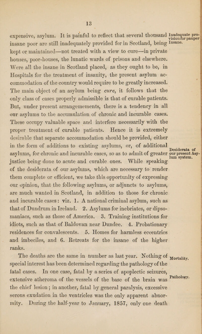 expensive, asylum. It is painful to reflect that several thousand insane poor are still inadequately provided for in Scotland, being insane, kept or maintained—not treated with a view to cure—in private houses, poor-houses, the lunatic wards of prisons and elsewhere. Were all the insane in Scotland placed, as they ought to be, in Hospitals for the treatment of insanity, the present asylum ac- r commodation of the country would require to be greatly increased. The main object of an asylum being cwre, it follows that the only class of cases properly admissible is that of curable patients. But, under present arrangemements, there is a tendency in all our asylums to the accumulation of chronic and incurable cases. These occupy valuable space and interfere necessarily with the proper treatment of curable patients. Hence it is extremely desirable that separate accommodation should be provided, either in the form of additions to existing asylums, or, of additional Desiderata of asylums, for chronic and incurable cases, so as to admit of greater our present Asy- . . . lum system. justice being done to acute and curable ones. While speaking of the desiderata of our asylums, which are necessary to render them complete or efficient, w^e take this opportunity of expressing our opinion, that the following asylums, or adjuncts to asylums, are much wanted in Scotland, in addition to those for chronic and incurable cases : viz. 1. A national criminal asylum, such as that of Dundrum in Ireland. 2. Asylums for inebriates, or dipso¬ maniacs, such as those of America. 3. Training institutions for idiots, such as that of Baldovan near Dundee. 4. Probationary residences for convalescents. 5. Homes for harmless eccentrics and imbeciles, and 6. Retreats for the insane of the higher ranks. The deaths are the same in number as last year. Nothing of Mortality special interest has been determined regarding the pathology of the fatal cases. In one case, fatal by a series of apoplectic seizures, extensive atheroma of the vessels of the base of the brain was Pathology- the chief lesion; in another, fatal by general paralysis, excessive serous exudation in the ventricles was the only apparent abnor¬ mity. During the half-year to January, 1857, only one death