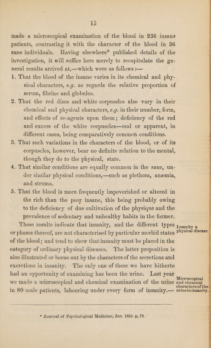 made a microscopical examination of the blood in 236 insane patients, contrasting it with the character of the blood in 36 sane individuals. Having elsewhere* published details of the investigation, it will suffice here merely to recapitulate the ge¬ neral results arrived at,—which were as follows :— 1. That the blood of the insane varies in its chemical and phy¬ sical characters, e.g. as regards the relative proportion of serum, fibrine and globules. 2. That the red discs and white corpuscles also vary in their chemical and physical characters, e.g. in their number, form, and effects of re-agents upon them; deficiency of the red and excess of the white corpuscles—real or apparent, in different cases, being comparatively common conditions. 3. That such variations in the characters of the blood, or of its corpuscles, however, bear no definite relation to the mental, though they do to the physical, state. 4. That similar conditions are equally common in the sane, un¬ der similar physical conditions,—such as plethora, anaemia, and struma. 5. That the blood is more frequently impoverished or altered in the rich than the poor insane, this being probably owing to the deficiency of due cultivation of the physique and the prevalence of sedentary and unhealthy habits in the former. These results indicate that insanity, and the different types Imanity a or phases thereof, are not characterised by particular morbid states Physical dlsease- of the blood; and tend to show that insanity must be placed in the category of ordinary physical diseases. The latter proposition is also illustrated or borne out by the characters of the secretions and excretions in insanity. The only one of these we have hitherto : had an opportunity of examining has been the urine. Last year Microscopical we made a microscopical and chemical examination of the urine and chemical in 80 male patients, labouring under every form of insanity.— urineininsanity. !■ j