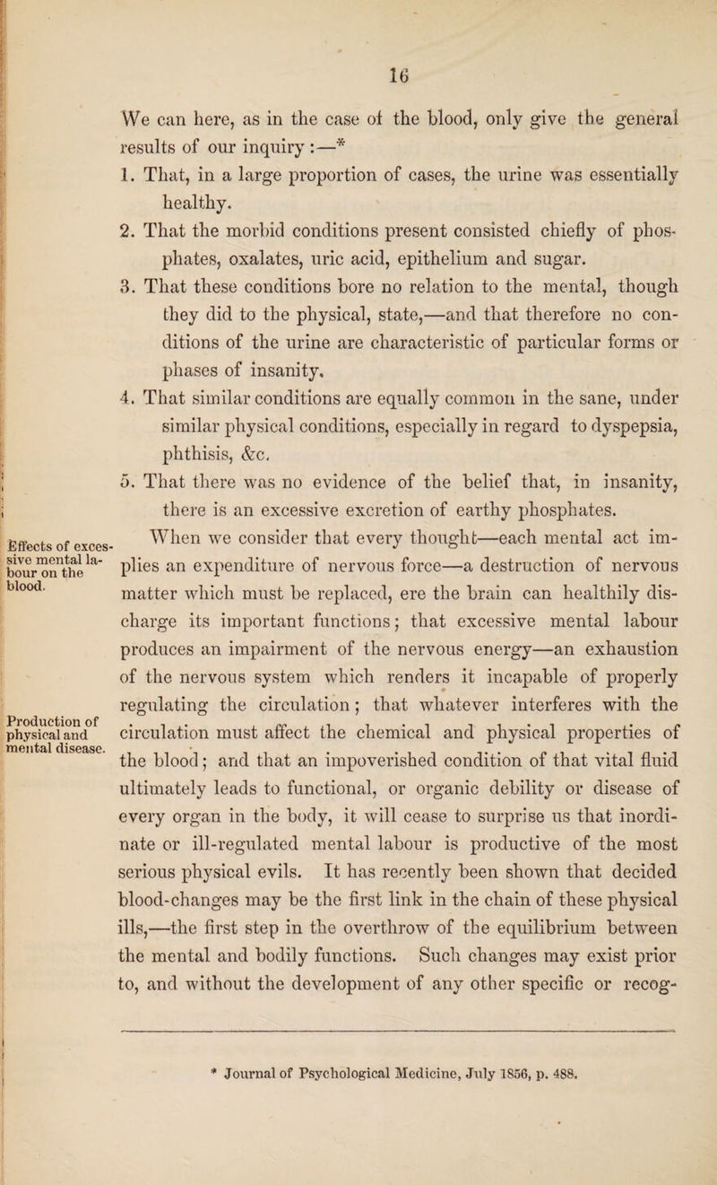 1 Effects of exces¬ sive mental la¬ bour on the blood. Production of physical and mental disease. 16 We can here, as in the case of the blood, only give the general results of our inquiry :—* 1. That, in a large proportion of cases, the urine was essentially healthy. 2. That the morbid conditions present consisted chiefly of phos¬ phates, oxalates, uric acid, epithelium and sugar. 3. That these conditions bore no relation to the mental, though they did to the physical, state,—and that therefore no con¬ ditions of the urine are characteristic of particular forms or phases of insanity, 4. That similar conditions are equally common in the sane, under similar physical conditions, especially in regard to dyspepsia, phthisis, &c. 5. That there was no evidence of the belief that, in insanity, there is an excessive excretion of earthy phosphates. When we consider that every thought—each mental act im¬ plies an expenditure of nervous force—a destruction of nervous matter which must be replaced, ere the brain can healthily dis¬ charge its important functions; that excessive mental labour produces an impairment of the nervous energy—an exhaustion of the nervous system which renders it incapable of properly regulating the circulation; that whatever interferes with the circulation must affect the chemical and physical properties of the blood; and that an impoverished condition of that vital fluid ultimately leads to functional, or organic debility or disease of every organ in the body, it will cease to surprise us that inordi¬ nate or ill-regulated mental labour is productive of the most serious physical evils. It has recently been shown that decided blood-changes may be the first link in the chain of these physical ills,—the first step in the overthrow of the equilibrium between the mental and bodily functions. Such changes may exist prior to, and without the development of any other specific or recog-