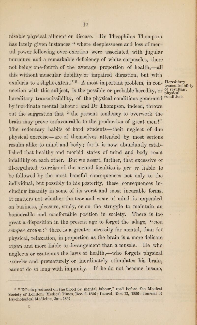 nisable physical ailment or disease. Dr Theophilus Thompson has lately given instances 11 where sleeplessness and loss of men¬ tal power following over-exertion were associated with jugular murmurs and a remarkable deficiency of white corpuscles, there not being one-fourth of the average proportion of health,—all this without muscular debility or impaired digestion, but with oxaluria to a slight extent.”* A most important problem, in con¬ nection with this subject, is the possible or probable heredity, or hereditary transmissibility, of the physical conditions generated by inordinate mental labour; and Dr Thompson, indeed, throws out the suggestion that 11 the present tendency to overwork the brain may prove unfavourable to the production of great men!” The sedentary habits of hard students—their neglect of due physical exercise—are of themselves attended by most serious results alike to mind and body ; for it is now abundantly estab¬ lished that healthy and morbid states of mind and body react infallibly on each other. But we assert, further, that excessive or ill-regulated exercise of the mental faculties is per se liable to be followed by the most baneful consequences not only to the individual, but possibly to his posterity, these consequences in¬ cluding insanity in some of its worst and most incurable forms. It matters not whether the tear and wear of mind is expended on business, pleasure, study, or on the struggle to maintain an honourable and comfortable position in society. There is too great a disposition in the present age to forget the adage, u non semper arcum there is a greater necessity for mental, than for physical, relaxation, in proportion as the brain is a more delicate organ and more liable to derangement than a muscle. He who neglects or contemns the laws of health,—who forgets physical exercise and prematurely or inordinately stimulates his brain, cannot do so long with impunity. If he do not become insane, Hereditary transmissibility of resultant physical conditions. * “ Effects produced on the blood by mental labour,” read before the Medical Society of London; Medical Times, Dec. 0,1856; Lancet, Dec. 13, 1856; Journal of Psychological Medicine, Jan. 1857. C