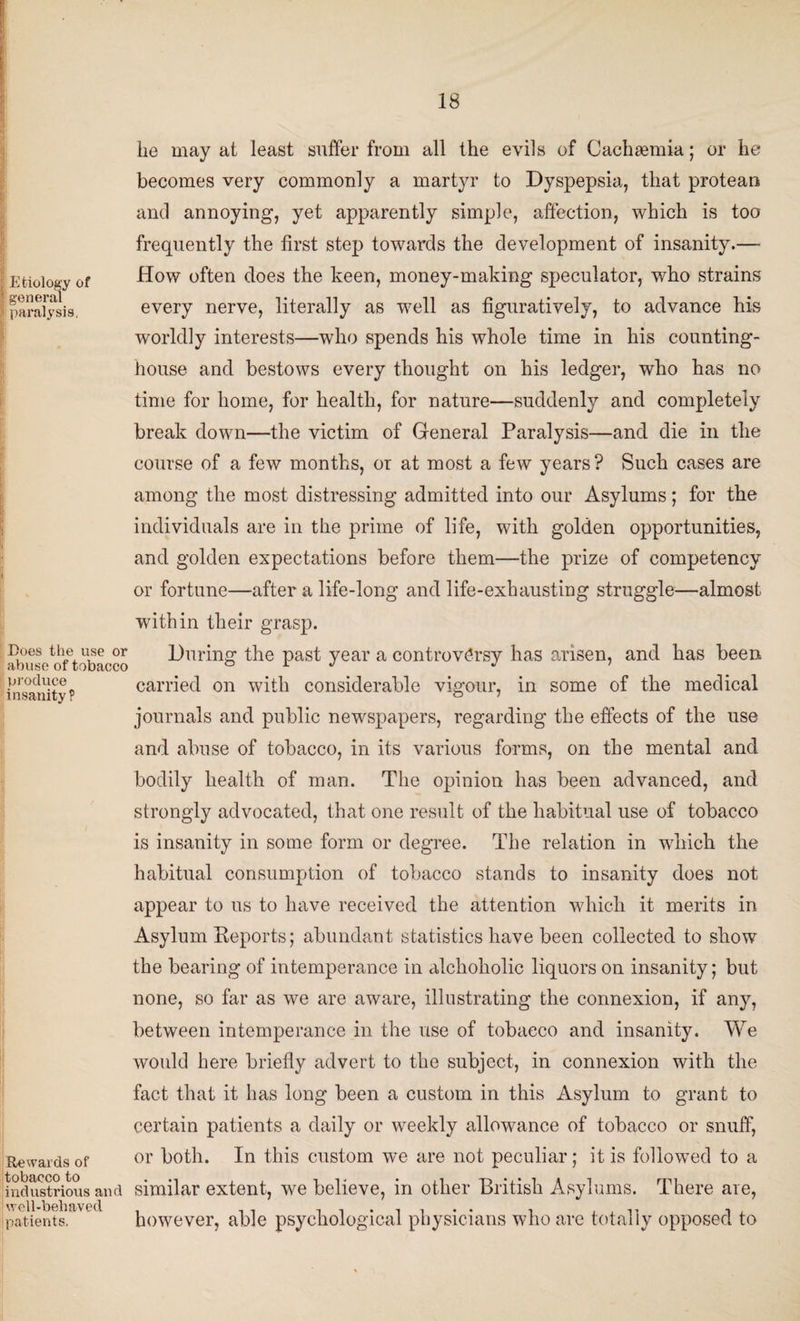 Etiology of general ji paralysis, I}, i Does the use or abuse of tobacco produce insanity ? Rewards of tobacco to industrious and well-behaved patients. lie may ai least suffer from all the evils of Cachsemia; or he becomes very commonly a martyr to Dyspepsia, that protean and annoying, yet apparently simple, affection, which is too frequently the first step towards the development of insanity.—• How often does the keen, money-making speculator, who strains every nerve, literally as well as figuratively, to advance his worldly interests—who spends his whole time in his counting- house and bestows every thought on his ledger, who has no time for home, for health, for nature—suddenly and completely break down—the victim of General Paralysis—and die in the course of a few months, or at most a few years? Such cases are among the most distressing admitted into our Asylums; for the individuals are in the prime of life, with golden opportunities, and golden expectations before them—the prize of competency or fortune—after a life-long and life-exhausting struggle—almost within their grasp. During the past year a controversy has arisen, and has been carried on with considerable vigour, in some of the medical journals and public newspapers, regarding the effects of the use and abuse of tobacco, in its various forms, on the mental and bodily health of man. The opinion has been advanced, and strongly advocated, that one result of the habitual use of tobacco is insanity in some form or degree. The relation in which the habitual consumption of tobacco stands to insanity does not appear to us to have received the attention which it merits in Asylum Reports; abundant statistics have been collected to show the bearing of intemperance in alchoholic liquors on insanity; but none, so far as we are aware, illustrating the connexion, if any, between intemperance in the use of tobacco and insanity. We would here briefly advert to the subject, in connexion with the fact that it has long been a custom in this Asylum to grant to certain patients a daily or weekly allowance of tobacco or snuff, or both. In this custom we are not peculiar; it is followed to a similar extent, we believe, in other British Asylums. There are, however, able psychological physicians who are totally opposed to