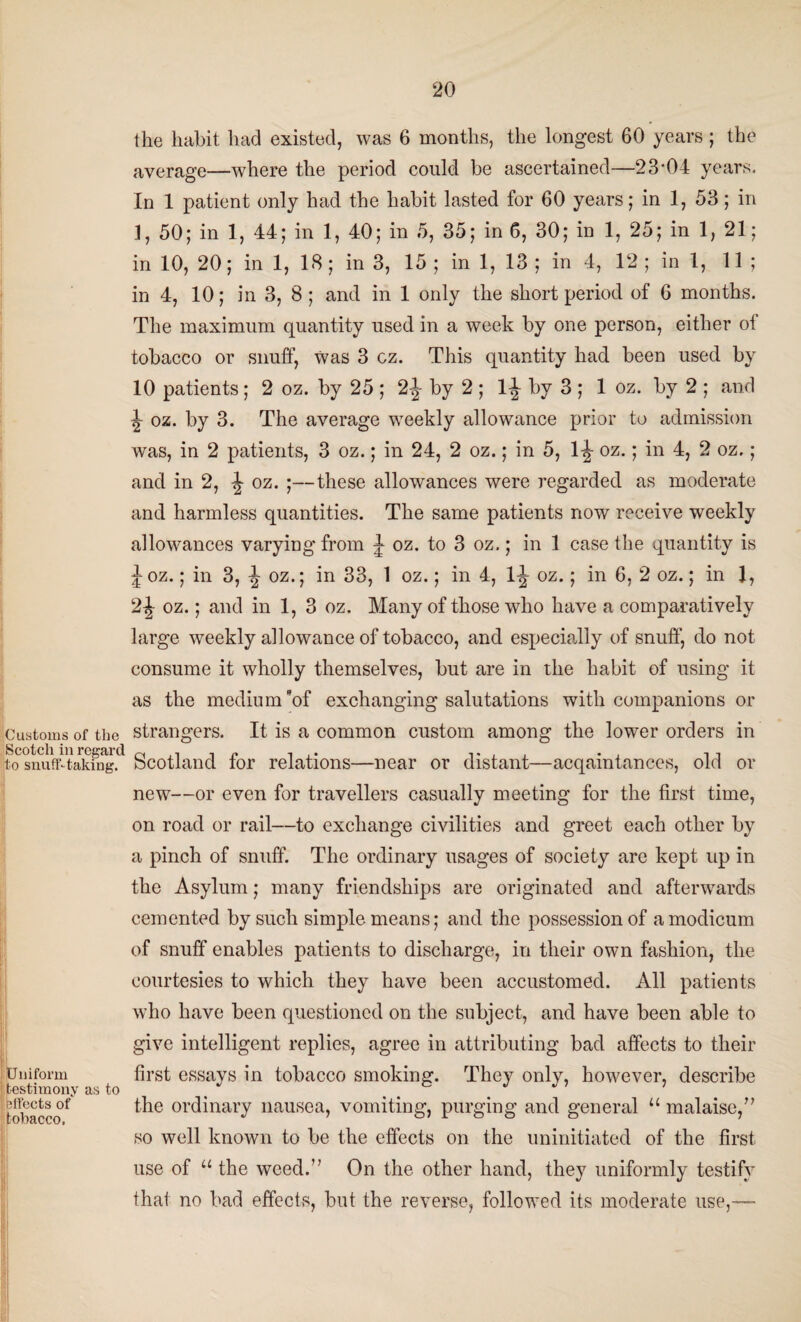 the habit had existed, was 6 months, the longest 60 years ; the average—where the period could be ascertained-—23‘04 years. In 1 patient only had the habit lasted for 60 years; in 1, 53; in 1, 50; in 1, 44; in 1, 40; in 5, 35; in 6, 30; in 1, 25; in 1, 21; in 10, 20; in 1, 18; in 3, 15 ; in 1, 13 ; in 4, 12 ; in 1, 11; in 4, 10; in 3, 8; and in 1 only the short period of 6 months. The maximum quantity used in a week by one person, either oi tobacco or snuff, Was 3 cz. This quantity had been used by 10 patients; 2 oz. by 25 ; 2-J- by 2 ; 1^ by 3 ; 1 oz. by 2 ; and ^ oz. by 3. The average weekly allowance prior to admission was, in 2 patients, 3 oz.; in 24, 2 oz.; in 5, 1-J oz.; in 4, 2 oz.; and in 2, ^ oz. ;—these allowances were regarded as moderate and harmless quantities. The same patients now receive weekly allowances varying from J oz. to 3 oz.; in 1 case the quantity is Joz.; in 3, \ oz.; in 33, 1 oz.; in 4, lj oz.; in 6, 2 oz.; in 1, 2J oz.; and in 1, 3 oz. Many of those who have a comparatively large weekly allowance of tobacco, and especially of snuff, do not consume it wholly themselves, but are in the habit of using it as the medium of exchanging salutations with companions or Customs of the strangers. It is a common custom among the lower orders in to snuff-taking. Scotland lor relations—near or distant—acqamtances, old or new—or even for travellers casually meeting for the first time, on road or rail—to exchange civilities and greet each other by a pinch of snuff. The ordinary usages of society are kept up in the Asylum; many friendships are originated and afterwards cemented by such simple means; and the possession of a modicum of snuff enables patients to discharge, in their own fashion, the courtesies to which they have been accustomed. All patients who have been questioned on the subject, and have been able to give intelligent replies, agree in attributing bad affects to their Uniform first essays in tobacco smoking. They only, however, describe testimony as to . J J ’ ’ ^fleetsof the ordinary nausea, vomiting, purging and general “malaise,” ILUUitvi/ v i so well known to be the effects on the uninitiated of the first use of “ the weed.” On the other hand, they uniformly testify that no bad effects, but the reverse, followed its moderate use,™