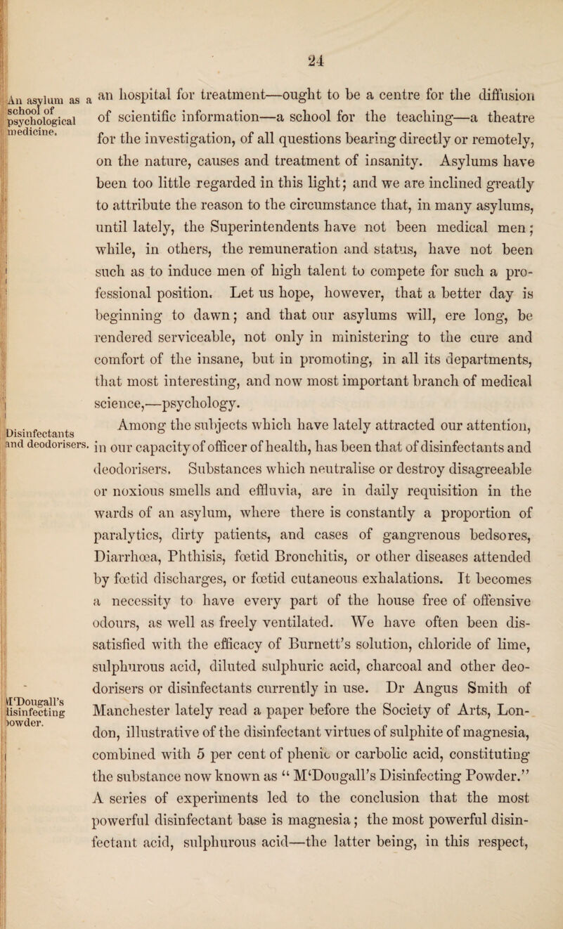 An asvlum as a sy school of psychological medicine. an hospital for treatment—ought to be a centre for the diffusion Disinfectants of scientific information—a school for the teaching—a theatre for the investigation, of all questions bearing directly or remotely, on the nature, causes and treatment of insanity. Asylums have been too little regarded in this light; and we are inclined greatly to attribute the reason to the circumstance that, in many asylums, until lately, the Superintendents have not been medical men; while, in others, the remuneration and status, have not been such as to induce men of high talent to compete for such a pro¬ fessional position. Let us hope, however, that a better day is beginning to dawn; and that our asylums will, ere long, be rendered serviceable, not only in ministering to the cure and comfort of the insane, but in promoting, in all its departments, that most interesting, and now most important branch of medical science,—psychology. Among the subjects which have lately attracted our attention, and deodorisers. \n our capacity of officer of health, has been that of disinfectants and deodorisers. Substances which neutralise or destroy disagreeable or noxious smells and effluvia, are in daily requisition in the wards of an asylum, where there is constantly a proportion of paralytics, dirty patients, and cases of gangrenous bedsores, Diarrhoea, Phthisis, foetid Bronchitis, or other diseases attended by foetid discharges, or foetid cutaneous exhalations. It becomes a necessity to have every part of the house free of offensive odours, as well as freely ventilated. We have often been dis¬ satisfied with the efficacy of Burnett’s solution, chloride of lime, sulphurous acid, diluted sulphuric acid, charcoal and other deo¬ dorisers or disinfectants currently in use. Dr Angus Smith of Manchester lately read a paper before the Society of Arts, Lon¬ don, illustrative of the disinfectant virtues of sulphite of magnesia, combined with 5 per cent of phenio or carbolic acid, constituting the substance now known as u M^Dougall’s Disinfecting Powder.” A series of experiments led to the conclusion that the most powerful disinfectant base is magnesia; the most powerful disin¬ fectant acid, sulphurous acid—the latter being, in this respect, H‘l) ou gall's lisinfecting powder.