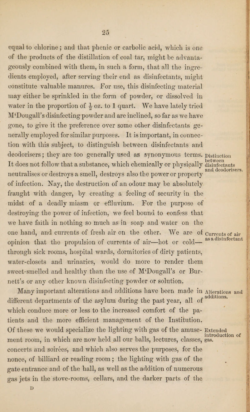 equal to chlorine; and that phenic or carbolic acid, which is one of the products of the distillation of coal tar, might be advanta¬ geously combined with them, in such a form, that all the ingre¬ dients employed, after serving their end as disinfectants, might constitute valuable manures. For use, this disinfecting material may either be sprinkled in the form of powder, or dissolved in water in the proportion of J oz. to 1 quart. We have lately tried MfDougalFs disinfecting powder and are inclined, so far as we have gone, to give it the preference over some other disinfectants ge¬ nerally employed for similar purposes. It is important, in connec¬ tion with this subject, to distinguish between disinfectants and deodorisers; they are too generally used as synonymous terms. It does not follow that a substance, which chemically or physically neutralises or destroys a smell, destroys also the power or property of infection. Nay, the destruction of an odour may be absolutely fraught with danger, by creating a feeling of security in the midst of a deadly miasm or effluvium. For the purpose of destroying the power of infection, we feel bound to confess that we have faith in nothing so much as in soap and water on the one hand, and currents of fresh air on the other. We are of opinion that the propulsion of currents of air—Lot or cold— through sick rooms, hospital wards, dormitories of dirty patients, water-closets and urinaries, would do more to render them sweet-smelled and healthy than the use of M‘Dougall’8 or Bur¬ nett’s or any other known disinfecting powder or solution. Many important alterations and additions have been made in different departments of the asylum during the past year, all of which conduce more or less to the increased comfort of the pa¬ tients and the more efficient management of the Institution. Of these we would specialize the lighting with gas of the amuse¬ ment room, in which are now held all our balls, lectures, classes, concerts and soirees, and which also serves the purposes, for the nonce, of billiard or reading room; the lighting with gas of the gate entrance and of the hall, as well as the addition of numerous gas jets in the stove-rooms, cellars, and the darker parts of the Distinction between disinfectants and deodorisers. f I Currents of air as a disinfectant lb I ,r ' Alterations and additions. Extended introduction of gas.