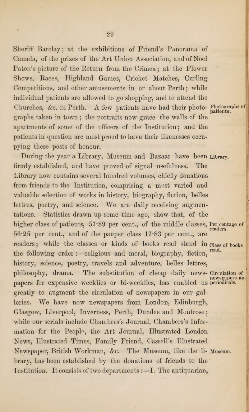 20 Sheriff Barclay; at the exhibitions of Friend’s Panorama of Canada, of the prizes of the Art Union Association, and of Noel Paton’s picture of the Return from the Crimea; at the Flower Shows, Races, Highland Games, Cricket Matches, Curling Competitions, and other amusements in or about Perth; while individual patients are allowed to go shopping, and to attend the Churches, &c. in Perth. A few patients have had their photo- p^gtogra.phs °f graphs taken in town; the portraits now grace the walls of the apartments of some of the officers of the Institution; and the patients in question are most proud to have their likenesses occu¬ pying these posts of honour. During the year a Library, Museum and Bazaar have been Library, firmly established, and have proved of signal usefulness. The Library now contains several hundred volumes, chiefly donations from friends to the Institution, comprising a most varied and valuable selection of works in history, biography, fiction, belles lettres, poetry, and science. We are daily receiving augmen- tations. Statistics drawn up some time ago, show that, of the higher class of patients, 57*89 per cent., of the middle classes, Percentage of 56*25 per cent., and of the pauper class 17*83 per cent., are readers; while the classes or kinds of books read stand in ciass 0f books * • • • • I'CctcL the following order :—religious and moral, biography, fiction, history, science, poetry, travels and adventure, belles lettres, . . • I philosophy, drama. The substitution of cheap daily news- Circulation of newspapers ano papers for expensive weeklies or bi-weeklies, has enabled us periodicals, greatly to augment the circulation of newspapers in our gal¬ leries. We have now newspapers from London, Edinburgh, Glasgow, Liverpool, Inverness, Perth, Dundee and Montrose; while our serials include Chambers’s Journal, Chambers’s Infor¬ mation for the People, the Art Journal, Illustrated London News, Illustrated Times, Family Friend, Cassell’s Illustrated Newspaper, British Workman, &c. The Museum, like the li- Museum, brary, has been established by the donations of friends to the Institution. It consists of two departments :—I. The antiquarian,