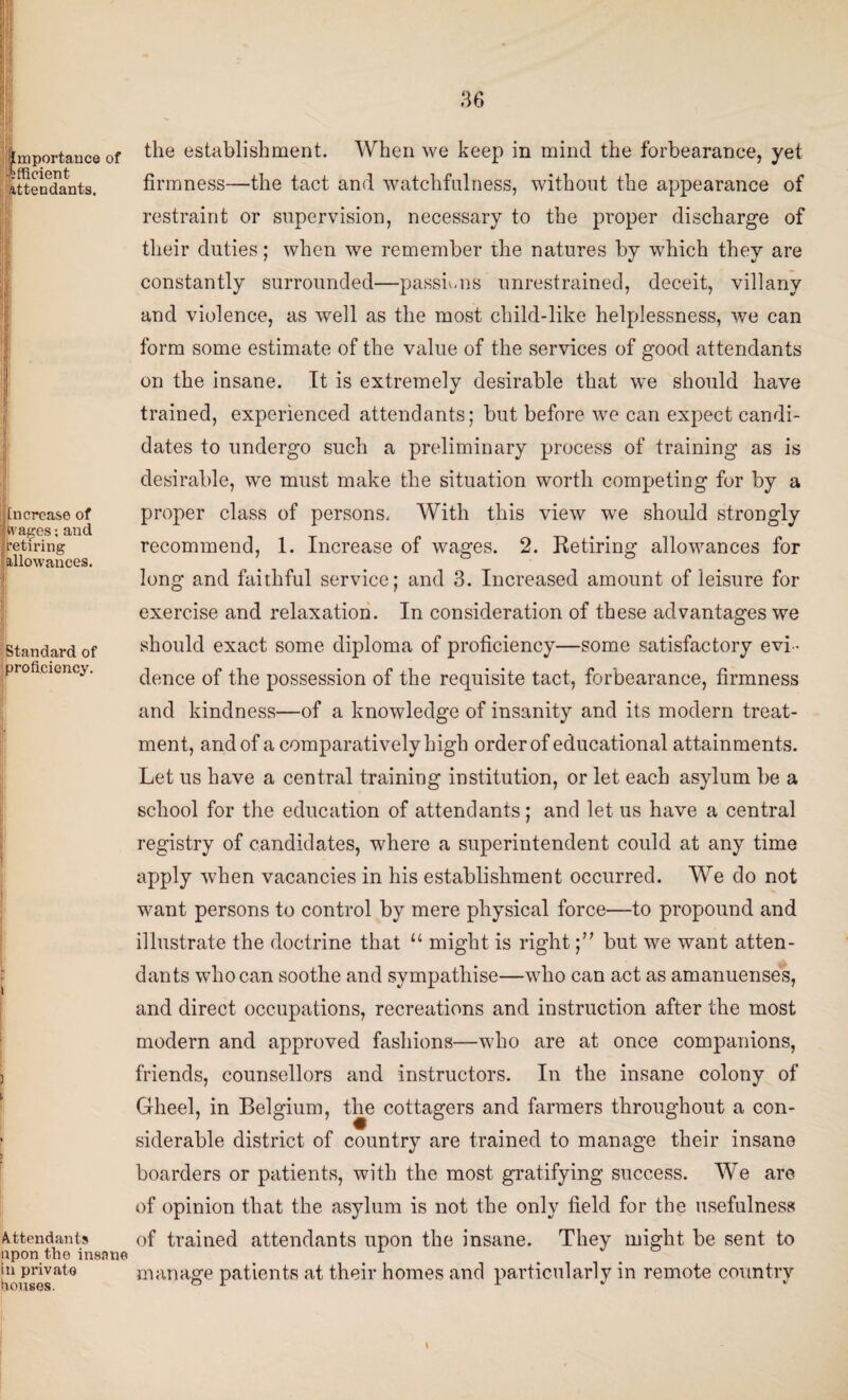 Importance of efficient attendants. j! tncrease of Wages; and retiring -allowances. H Standard of proficiency. i ) i Attendants upon the insane in private Rouses. the establishment. When we keep in mind the forbearance, yet firmness—the tact and watchfulness, without the appearance of restraint or supervision, necessary to the proper discharge of their duties; when we remember the natures by which they are constantly surrounded—passions unrestrained, deceit, villany and violence, as well as the most child-like helplessness, we can form some estimate of the value of the services of good attendants on the insane. It is extremely desirable that we should have trained, experienced attendants; but before we can expect candi¬ dates to undergo such a preliminary process of training as is desirable, we must make the situation worth competing for by a proper class of persons. With this view we should strongly recommend, 1. Increase of wages. 2. Retiring allowances for long and faithful service; and 3. Increased amount of leisure for exercise and relaxation. In consideration of these advantages we should exact some diploma of proficiency—some satisfactory evi¬ dence of the possession of the requisite tact, forbearance, firmness and kindness—of a knowledge of insanity and its modern treat¬ ment, and of a comparatively high order of educational attainments. Let us have a central training institution, or let each asylum be a school for the education of attendants; and let us have a central registry of candidates, where a superintendent could at any time apply when vacancies in his establishment occurred. We do not want persons to control by mere physical force—to propound and illustrate the doctrine that 11 might is right;” but we want atten¬ dants who can soothe and sympathise—who can act as amanuenses, and direct occupations, recreations and instruction after the most modern and approved fashions—who are at once companions, friends, counsellors and instructors. In the insane colony of Gheel, in Belgium, the cottagers and farmers throughout a con¬ siderable district of country are trained to manage their insane boarders or patients, with the most gratifying success. We are of opinion that the asylum is not the only field for the usefulness of trained attendants upon the insane. They might be sent to manage patients at their homes and particularly in remote country \