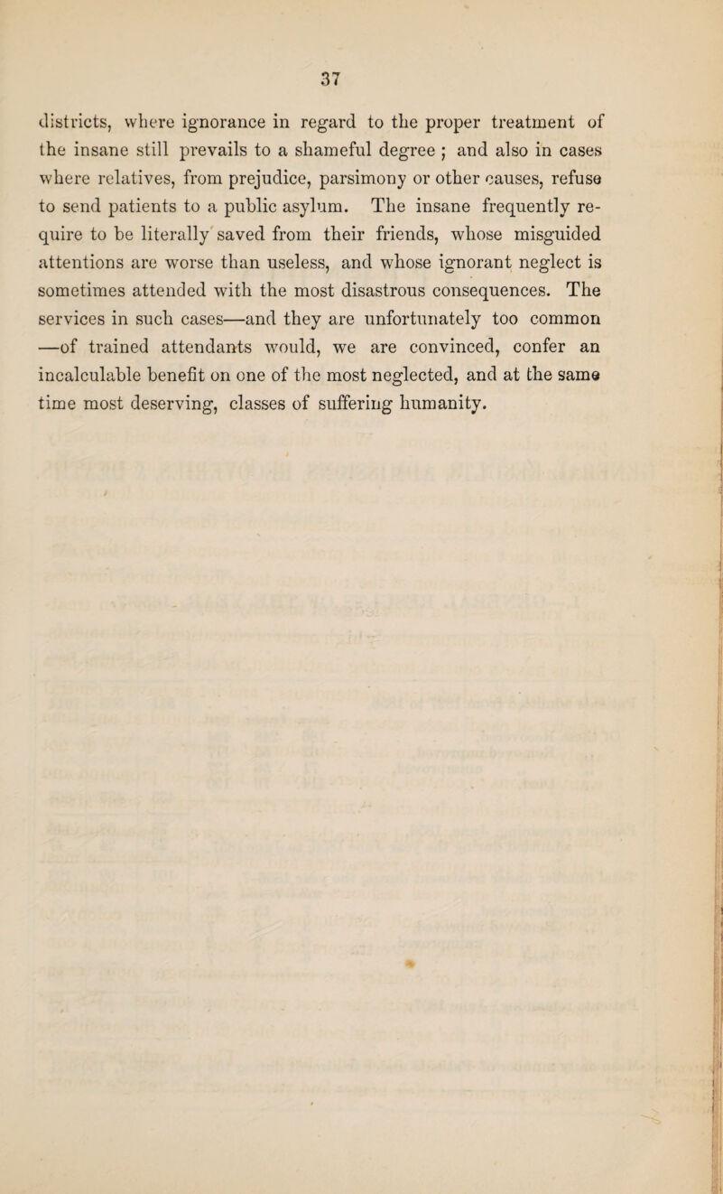 districts, where ignorance in regard to the proper treatment of the insane still prevails to a shameful degree ; and also in cases where relatives, from prejudice, parsimony or other causes, refuse to send patients to a public asylum. The insane frequently re¬ quire to be literally saved from their friends, whose misguided attentions are worse than useless, and whose ignorant neglect is sometimes attended with the most disastrous consequences. The services in such cases—and they are unfortunately too common —of trained attendants would, we are convinced, confer an incalculable benefit on one of the most neglected, and at the same time most deserving, classes of suffering humanity.