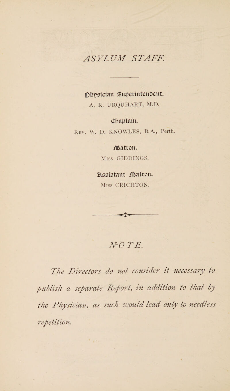 ASYLUM STAFF. flM)£6tdan Superintendent A. R. URQUHART, M.D. Cbaplant. Rev. W. D. KNOWLES, B.A., Perth. Matron. Miss GIDDINGS. Bsslstant Matron. Miss CRICHTON. N'O TE. The Directors do not consider it necessary to publish a separate Report, in addition to that by the Physician, as such would lead only to needless repetition.