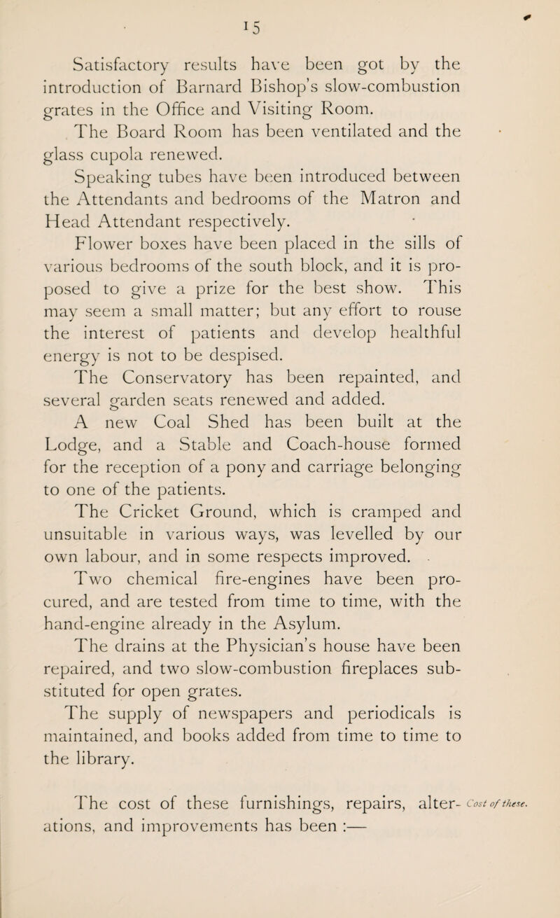 < Satisfactory results have been got by the introduction of Barnard Bishop’s slow-combustion grates in the Office and Visiting Room. The Board Room has been ventilated and the glass cupola renewed. Speaking tubes have been introduced between the Attendants and bedrooms of the Matron and Head Attendant respectively. Flower boxes have been placed in the sills of various bedrooms of the south block, and it is pro¬ posed to give a prize for the best show. This may seem a small matter; but any effort to rouse the interest of patients and develop healthful energy is not to be despised. The Conservatory has been repainted, and several garden seats renewed and added. A new Coal Shed has been built at the Lodge, and a Stable and Coach-house formed for the reception of a pony and carriage belonging to one of the patients. The Cricket Ground, which is cramped and unsuitable in various ways, was levelled by our own labour, and in some respects improved. Two chemical fire-engines have been pro¬ cured, and are tested from time to time, with the hand-engine already in the Asylum. The drains at the Physician’s house have been repaired, and two slow-combustion fireplaces sub¬ stituted for open grates. The supply of newspapers and periodicals is maintained, and books added from time to time to the library. The cost of these furnishings, repairs, alter- Cost of these. ations, and improvements has been :—