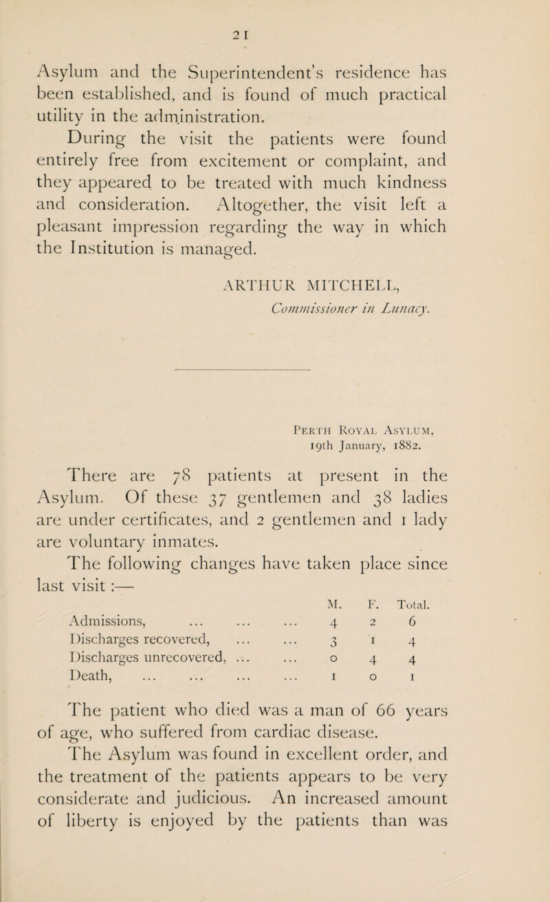 Asylum and the Superintendent’s residence has been established, and is found of much practical utility in the administration. During the visit the patients were found entirely free from excitement or complaint, and they appeared to be treated with much kindness and consideration. Altogether, the visit left a pleasant impression regarding the way in which the Institution is managed. ARTHUR MITCHELL, Commissioner in Lunacy. Perth Royal Asylum, 19th January, 1882. There are 78 patients at present in the Asylum. Of these 37 gentlemen and 38 ladies are under certificates, and 2 gentlemen and 1 lady are voluntary inmates. The following changes have taken place since last visit :— Admissions, Discharges recovered, Discharges unrecovered, ... Death, M. F. Total. 426 3 14 044 1 o 1 The patient who died was a man of 66 years of age, who suffered from cardiac disease. The Asylum was found in excellent order, and the treatment of the patients appears to be very considerate and judicious. An increased amount of liberty is enjoyed by the patients than was