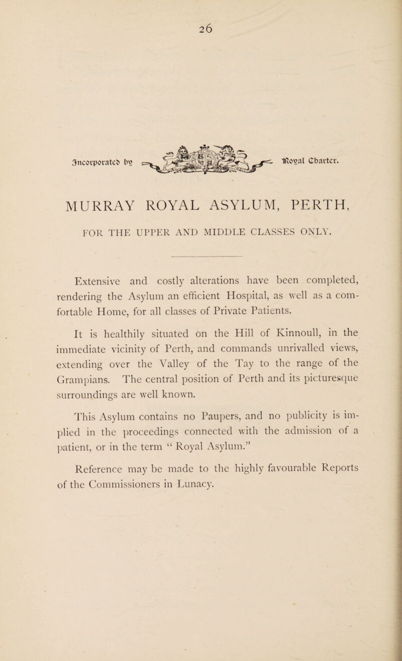 Sncovporateb bv Iftoval Charter. MURRAY ROYAL ASYLUM, PERTH, FOR THE UPPER AND MIDDLE CLASSES ONLY. Extensive and costly alterations have been completed, rendering the Asylum an efficient Hospital, as well as a com¬ fortable Home, for all classes of Private Patients. It is healthily situated on the Hill of Kinnoull, in the immediate vicinity of Perth, and commands unrivalled views, extending over the Valley of the Tay to the range of the Grampians. The central position of Perth and its picturesque surroundings are well known. This Asylum contains no Paupers, and no publicity is im¬ plied in the proceedings connected with the admission of a patient, or in the term “ Royal Asylum.” Reference may be made to the highly favourable Reports of the Commissioners in Lunacy.