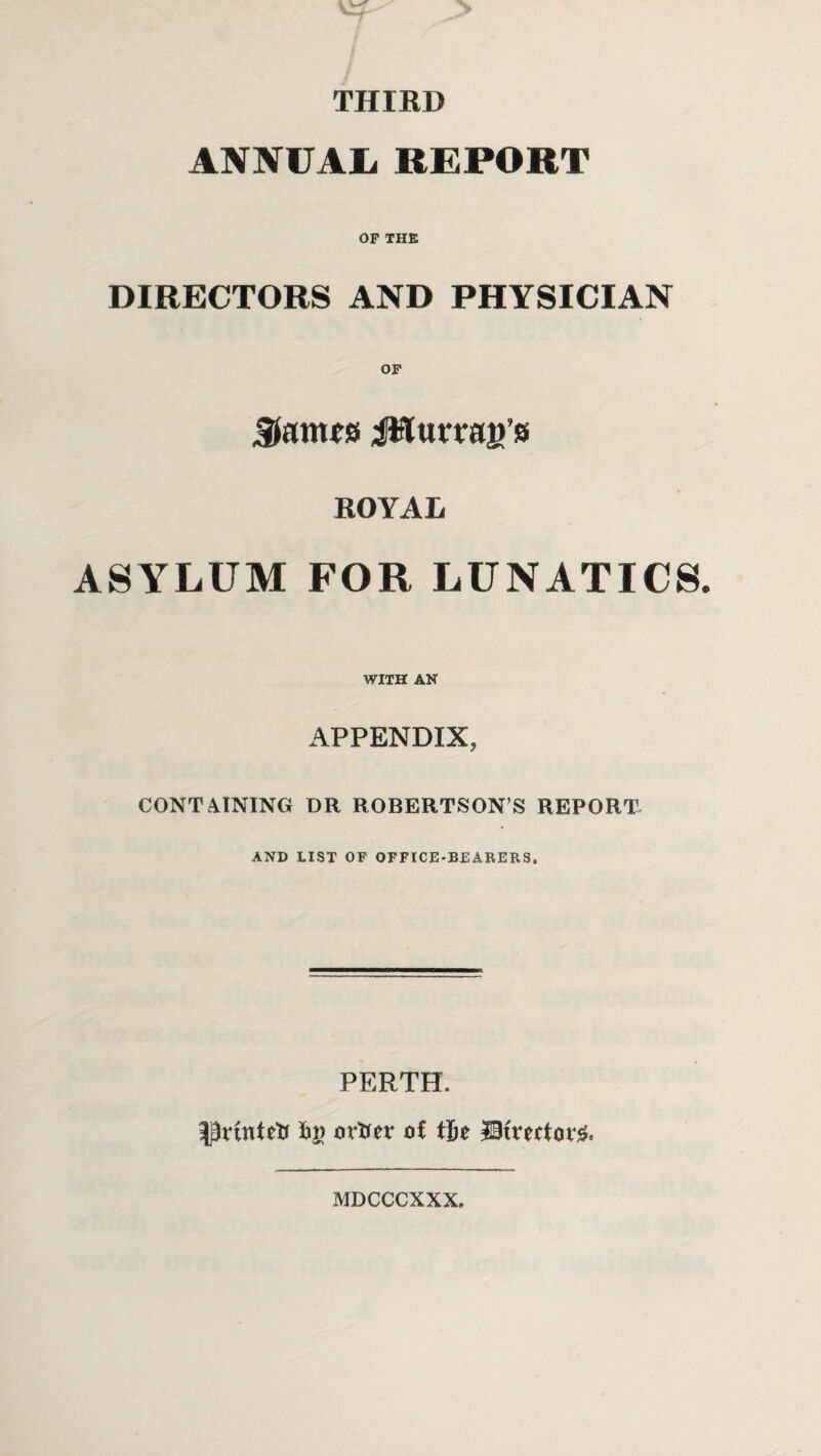 THIRD ANNUAL REPORT OF THE DIRECTORS AND PHYSICIAN OF James JHurraiVs ROYAL ASYLUM FOR LUNATICS. WITH AN APPENDIX, CONTAINING DR ROBERTSONS REPORT AND LIST OF OFFICE-BEARERS. PERTH. Printed ortfer of iht J3tve(tot% MDCCCXXX,
