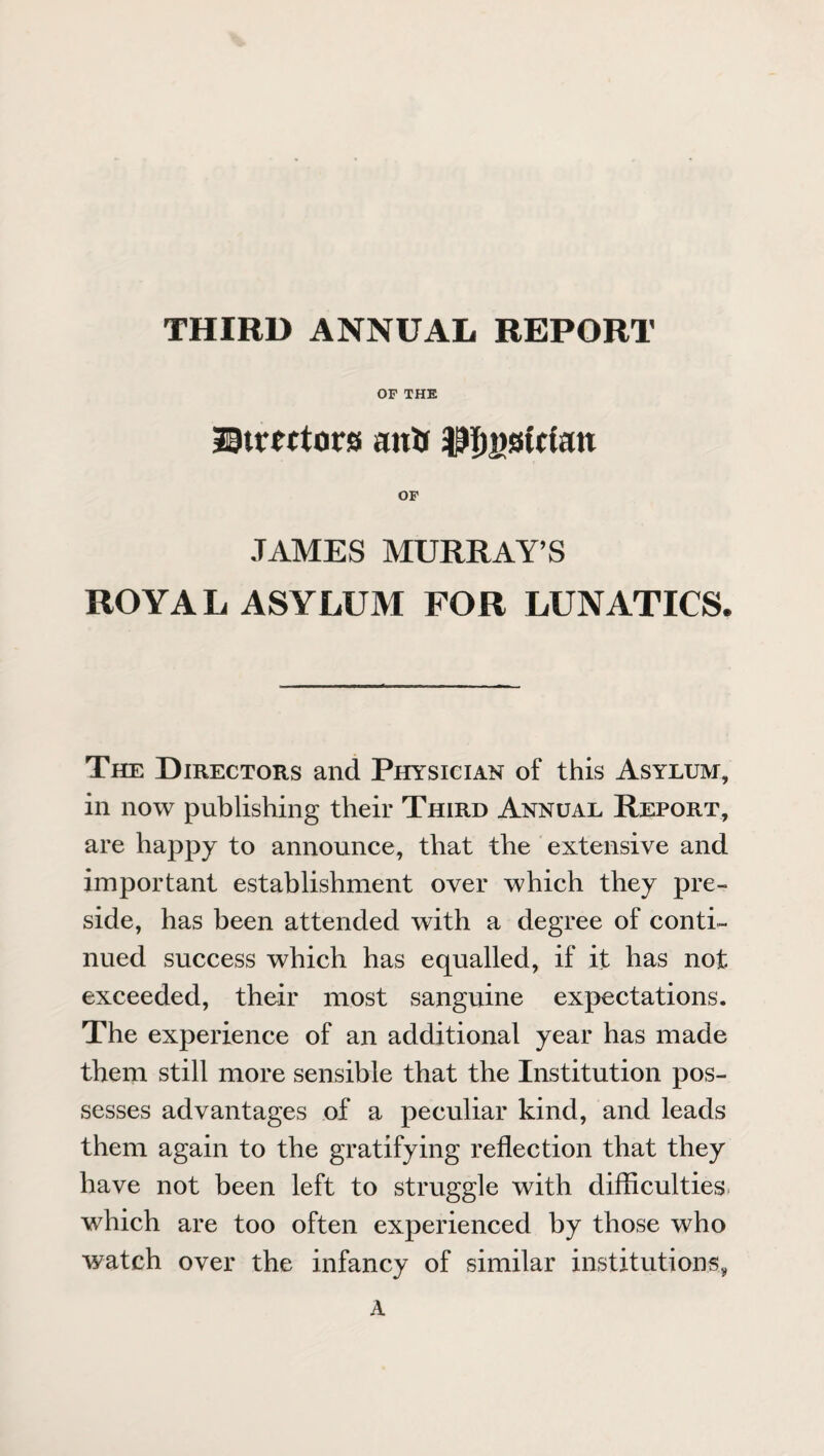 THIRD ANNUAL REPORT OF THE ©tmtors antr $T)j)0Wan OF JAMES MURRAY’S ROYAL ASYLUM FOR LUNATICS. The Directors and Physician of this Asylum, in now publishing their Third Annual Report, are happy to announce, that the extensive and important establishment over which they pre¬ side, has been attended with a degree of conti¬ nued success which has equalled, if it has not exceeded, their most sanguine expectations. The experience of an additional year has made them still more sensible that the Institution pos¬ sesses advantages of a peculiar kind, and leads them again to the gratifying reflection that they have not been left to struggle with difficulties which are too often experienced by those who watch over the infancy of similar institutions, A