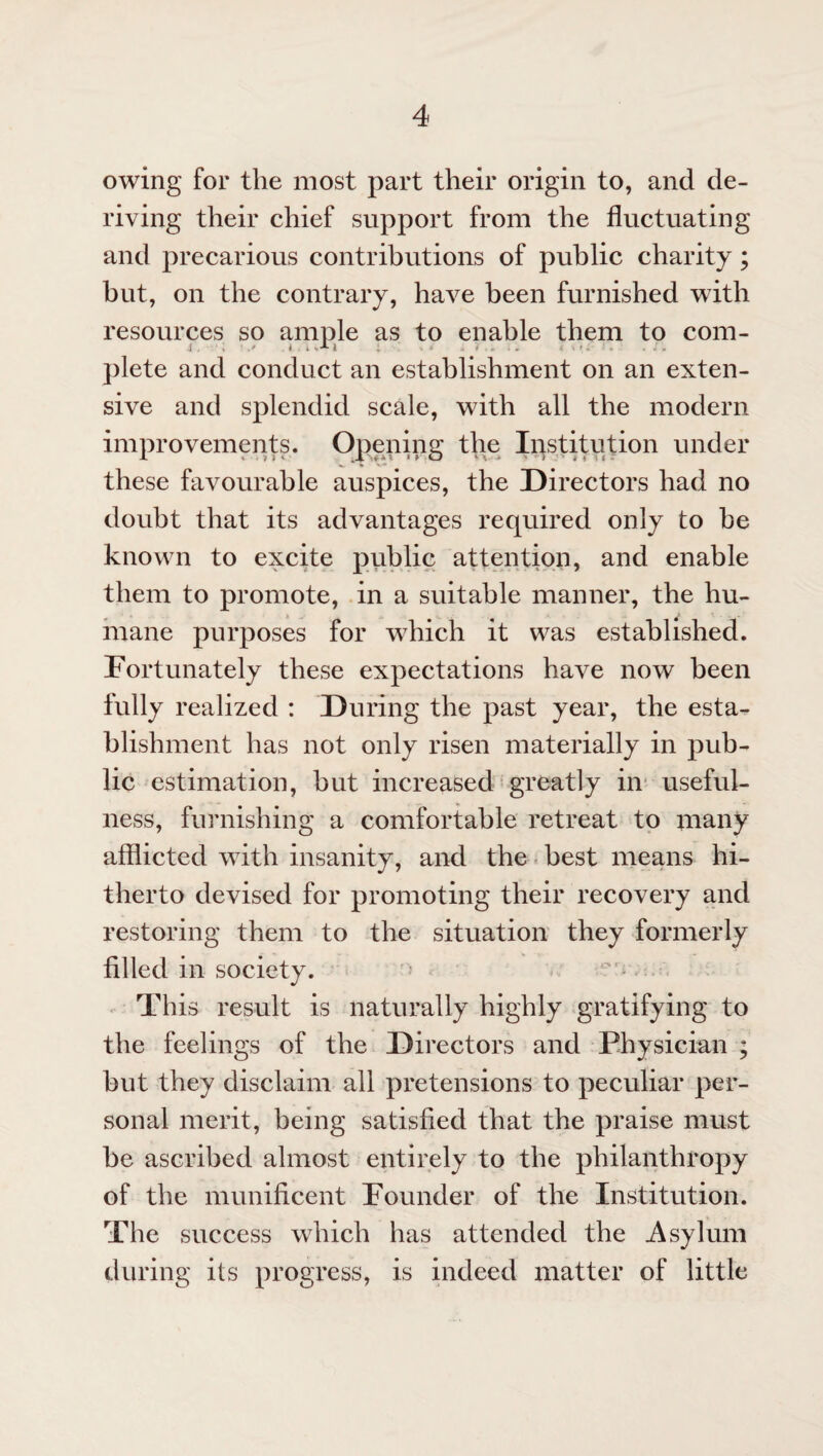 owing for the most part their origin to, and de¬ riving their chief support from the fluctuating and precarious contributions of public charity; but, on the contrary, have been furnished with resources so ample as to enable them to com- plete and conduct an establishment on an exten¬ sive and splendid scale, with all the modern improvements. Opening the Institution under these favourable auspices, the Directors had no doubt that its advantages required only to be known to excite public attention, and enable them to promote, in a suitable manner, the hu¬ mane pur]3oses for which it was established. Fortunately these expectations have now been fully realized : During the past year, the esta¬ blishment has not only risen materially in pub¬ lic estimation, but increased greatly in useful¬ ness, furnishing a comfortable retreat to many afflicted with insanity, and the best means hi¬ therto devised for promoting their recovery and restoring them to the situation they formerly filled in society. This result is naturally highly gratifying to the feelings of the Directors and Physician ; but they disclaim all pretensions to peculiar per¬ sonal merit, being satisfied that the praise must be ascribed almost entirely to the philanthropy of the munificent Founder of the Institution. The success which has attended the .Asylum during its progress, is indeed matter of little