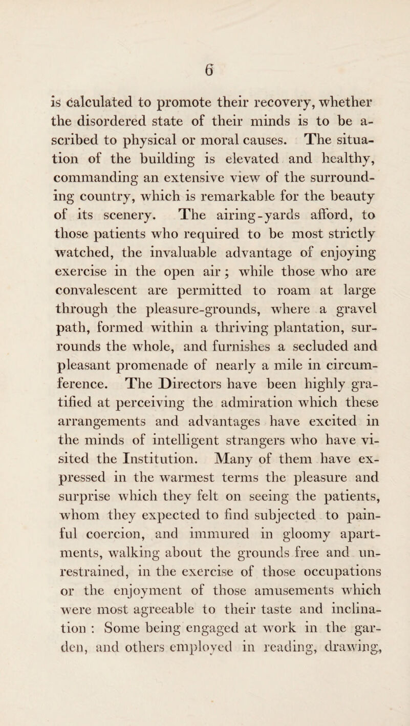 is calculated to promote their recovery, whether the disordered state of their minds is to be a- scribed to physical or moral causes. The situa¬ tion of the building is elevated and healthy, commanding an extensive view of the surround¬ ing country, which is remarkable for the beauty of its scenery. The airing-yards afford, to those patients who required to be most strictly watched, the invaluable advantage of enjoying exercise in the open air; while those who are convalescent are permitted to roam at large through the pleasure-grounds, where a gravel path, formed within a thriving plantation, sur¬ rounds the whole, and furnishes a secluded and pleasant promenade of nearly a mile in circum¬ ference. The Directors have been highly gra¬ tified at perceiving the admiration which these arrangements and advantages have excited in the minds of intelligent strangers who have vi¬ sited the Institution. Many of them have ex¬ pressed in the warmest terms the pleasure and surprise which they felt on seeing the patients, whom they expected to find subjected to pain¬ ful coercion, and immured in gloomy apart¬ ments, walking about the grounds free and un¬ restrained, in the exercise of those occupations or the enjoyment of those amusements which were most agreeable to their taste and inclina¬ tion : Some being engaged at work in the gar¬ den, and others employed in reading, drawing,