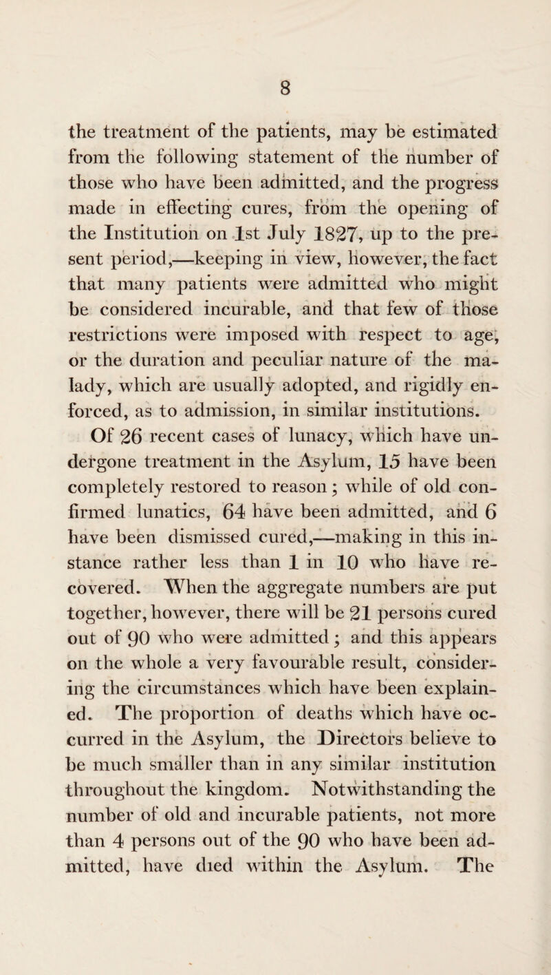 the treatment of the patients, may be estimated from the following statement of the number of those who have been admitted, and the progress made in effecting cures, from the opening of the Institution on 1st July 1827> np to the pre¬ sent period,—keeping in view, however, the fact that many patients were admitted who might be considered incurable, and that few of those restrictions were imposed with respect to age, or the duration and peculiar nature of the ma¬ lady, which are usually adopted, and rigidly en¬ forced, as to admission, in similar institutions. Of 26 recent cases of lunacy, which have un¬ dergone treatment in the Asylum, 15 have been completely restored to reason; while of old con¬ firmed lunatics, 64 have been admitted, and 6 have been dismissed cured,—making in this in¬ stance rather less than 1 in 10 who have re¬ covered. When the aggregate numbers are put together, however, there will be 21 persons cured out of 90 who were admitted; and this appears on the whole a very favourable result, consider¬ ing the circumstances which have been explain¬ ed. The proportion of deaths which have oc¬ curred in the Asylum, the Directors believe to be much smaller than in any similar institution throughout the kingdom. Notwithstanding the number of old and incurable patients, not more than 4 persons out of the 90 who have been ad¬ mitted, have died within the Asylum. The