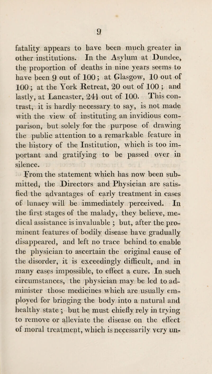 fatality appears to have been much greater in other institutions. In the Asylum at Dundee, the proportion of deaths in nine years seems to have been 9 out of 100; at Glasgow, 10 out of 100; at the York Retreat, 20 out of 100 ; and lastly, at Lancaster, 241 out of 100. This con¬ trast, it is hardly necessary to say, is not made with the view of instituting an invidious com¬ parison, but solely for the purpose of drawing the public attention to a remarkable feature in the history of the Institution, which is too im¬ portant and gratifying to be passed over in silence. prom the statement which has now been sub¬ mitted, the Directors and Physician are satis¬ fied the advantages of early treatment in cases of lunacy will be immediately perceived. In the first stages of the malady, they believe, me¬ dical assistance is invaluable ; but, after the pro¬ minent features of bodily disease have gradually disappeared, and left no trace behind to enable the physician to ascertain the original cause of the disorder, it is exceedingly difficult, and in many cases impossible, to effect a cure. In such circumstances, the physician may be led to ad¬ minister those medicines which are usually em¬ ployed for bringing the body into a natural and healthy state ; but he must chiefly rely in trying to remove or alleviate the disease on the effect of moral treatment, which is necessarily very un-