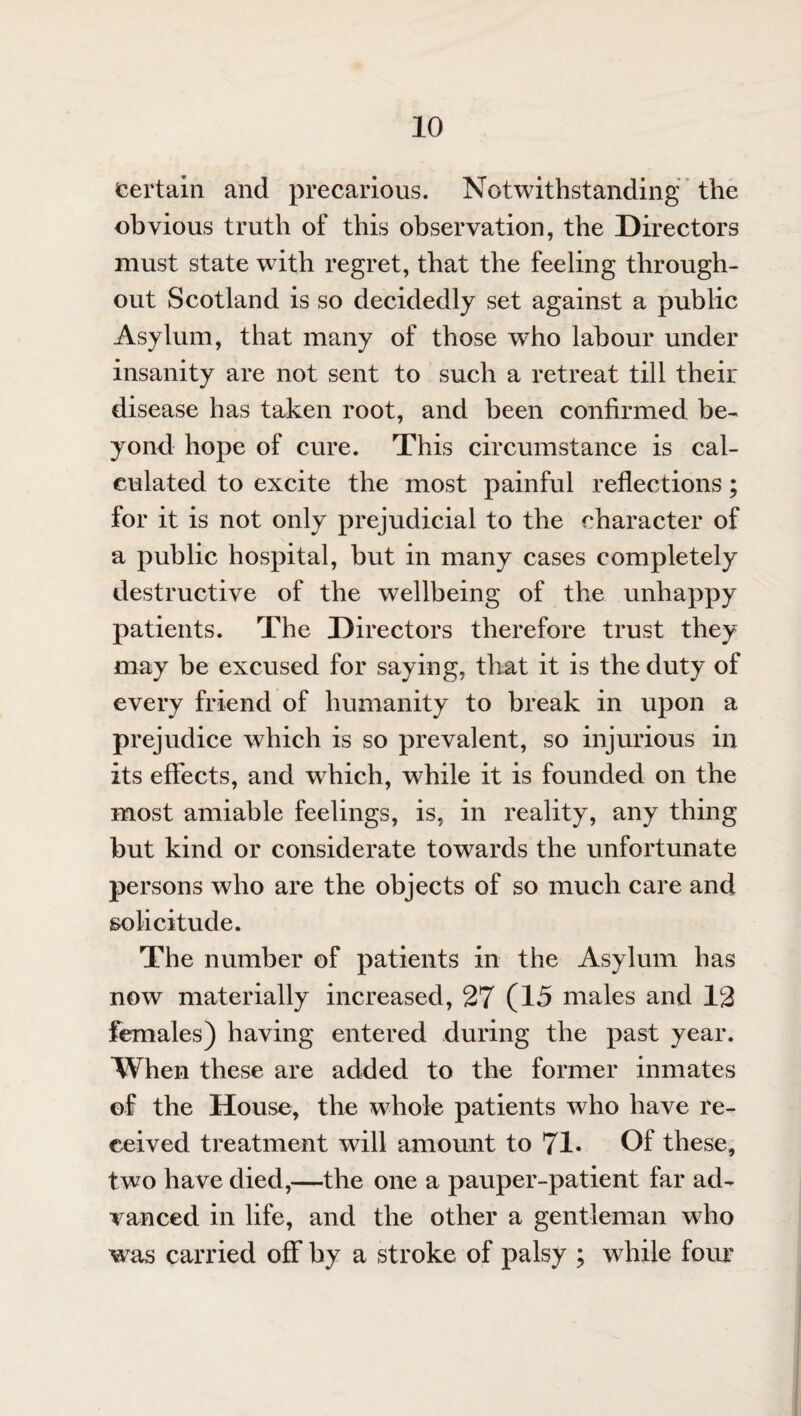 certain and precarious. Notwithstanding the obvious truth of this observation, the Directors must state with regret, that the feeling through¬ out Scotland is so decidedly set against a public Asylum, that many of those w7ho labour under insanity are not sent to such a retreat till their disease has taken root, and been confirmed be¬ yond hope of cure. This circumstance is cal¬ culated to excite the most painful reflections; for it is not only prejudicial to the character of a public hospital, but in many cases completely destructive of the wellbeing of the unhappy patients. The Directors therefore trust they may be excused for saying, that it is the duty of every friend of humanity to break in upon a prejudice which is so prevalent, so injurious in its effects, and which, while it is founded on the most amiable feelings, is, in reality, any thing but kind or considerate towards the unfortunate persons who are the objects of so much care and solicitude. The number of patients in the Asylum has now materially increased, 27 (15 males and 12 females) having entered during the past year. When these are added to the former inmates of the House, the whole patients who have re¬ ceived treatment will amount to 71- Of these, two have died,—the one a pauper-patient far ad¬ vanced in life, and the other a gentleman who was carried off by a stroke of palsy ; while four