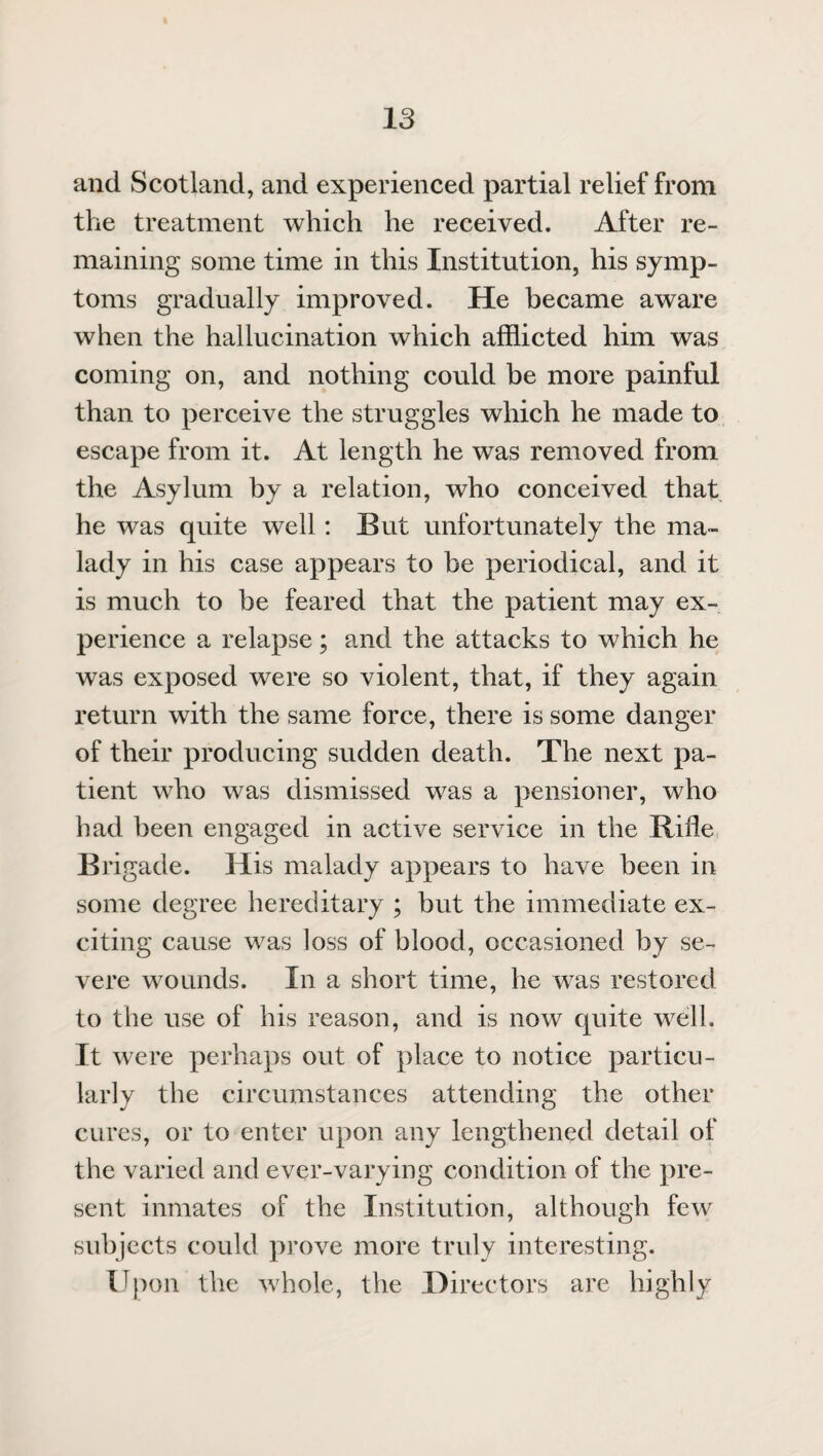 and Scotland, and experienced partial relief from the treatment which he received. After re¬ maining some time in this Institution, his symp¬ toms gradually improved. He became aware when the hallucination which afflicted him was coming on, and nothing could be more painful than to perceive the struggles which he made to escape from it. At length he was removed from the Asylum by a relation, who conceived that he was quite well: But unfortunately the ma¬ lady in his case appears to be periodical, and it is much to be feared that the patient may ex¬ perience a relapse; and the attacks to which he was exposed were so violent, that, if they again return with the same force, there is some danger of their producing sudden death. The next pa¬ tient who was dismissed was a pensioner, who had been engaged in active service in the Rifle Brigade. His malady appears to have been in some degree hereditary ; but the immediate ex¬ citing cause was loss of blood, occasioned by se¬ vere wounds. In a short time, he was restored to the use of his reason, and is now quite well. It were perhaps out of place to notice particu¬ larly the circumstances attending the other cures, or to enter upon any lengthened detail of the varied and ever-varying condition of the pre¬ sent inmates of the Institution, although few subjects could prove more truly interesting. Upon the whole, the Directors are highly
