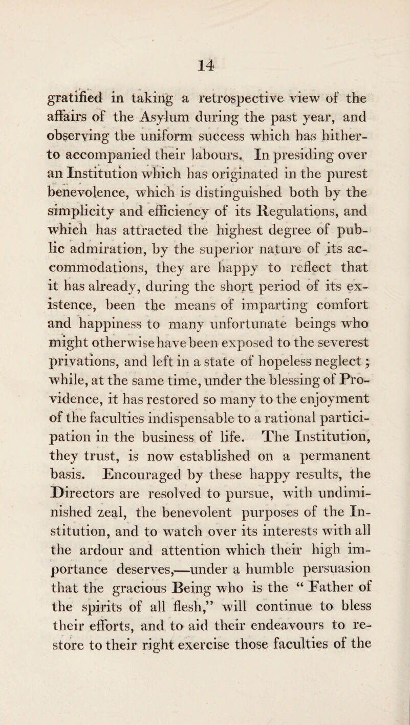 gratified in taking a retrospective view of the affairs of the Asylum during the past year, and observing the uniform success which has hither¬ to accompanied their labours. In presiding over an Institution which has originated in the purest *« *• benevolence, which is distinguished both by the simplicity and efficiency of its Regulations, and which has attracted the highest degree of pub¬ lic admiration, by the superior nature of its ac¬ commodations, they are happy to reflect that it has already, during the short period of its ex¬ istence, been the means of imparting comfort and happiness to many unfortunate beings who might otherwise have been exposed to the severest privations, and left in a state of hopeless neglect; while, at the same time, under the blessing of Pro¬ vidence, it has restored so many to the enjoyment of the faculties indispensable to a rational partici¬ pation in the business of life. The Institution, they trust, is now established on a permanent basis. Encouraged by these happy results, the Directors are resolved to pursue, with undimi¬ nished zeal, the benevolent purposes of the In¬ stitution, and to watch over its interests with all the ardour and attention which their high im¬ portance deserves,—under a humble persuasion that the gracious Being who is the “ Eather of the spirits of all flesh,” will continue to bless their efforts, and to aid their endeavours to re¬ store to their right exercise those faculties of the