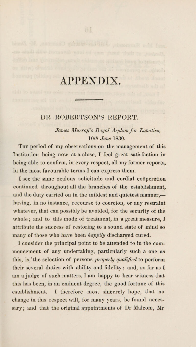 APPENDIX. DR ROBERTSON’S REPORT. James Murray's Royal Asylum for Lunatics, 10th June 1830. The period of my observations on the management of this Institution being now at a close, I feel great satisfaction in being able to confirm, in every respect, all my former reports, in the most favourable terms I can express them. I see the same zealous solicitude and cordial cooperation continued throughout all the branches of the establishment, and the duty carried on in the mildest and quietest manner,— having, in no instance, recourse to coercion, or any restraint whatever, that can possibly be avoided, for the security of the whole; and to this mode of treatment, in a great measure, I attribute the success of restoring to a sound state of mind so many of those who have been happily discharged cured. I consider the principal point to be attended to in the com¬ mencement of any undertaking, particularly such a one as this, is, the selection of persons properly qualified to perform their several duties with ability and fidelity; and, so far as I am a judge of such matters, I am happy to bear witness that this has been, in an eminent degree, the good fortune of this establishment. I therefore most sincerely hope, that no change in this respect will, for many years, be found neces¬ sary; and that the original appointments of Dr Malcom, Mr