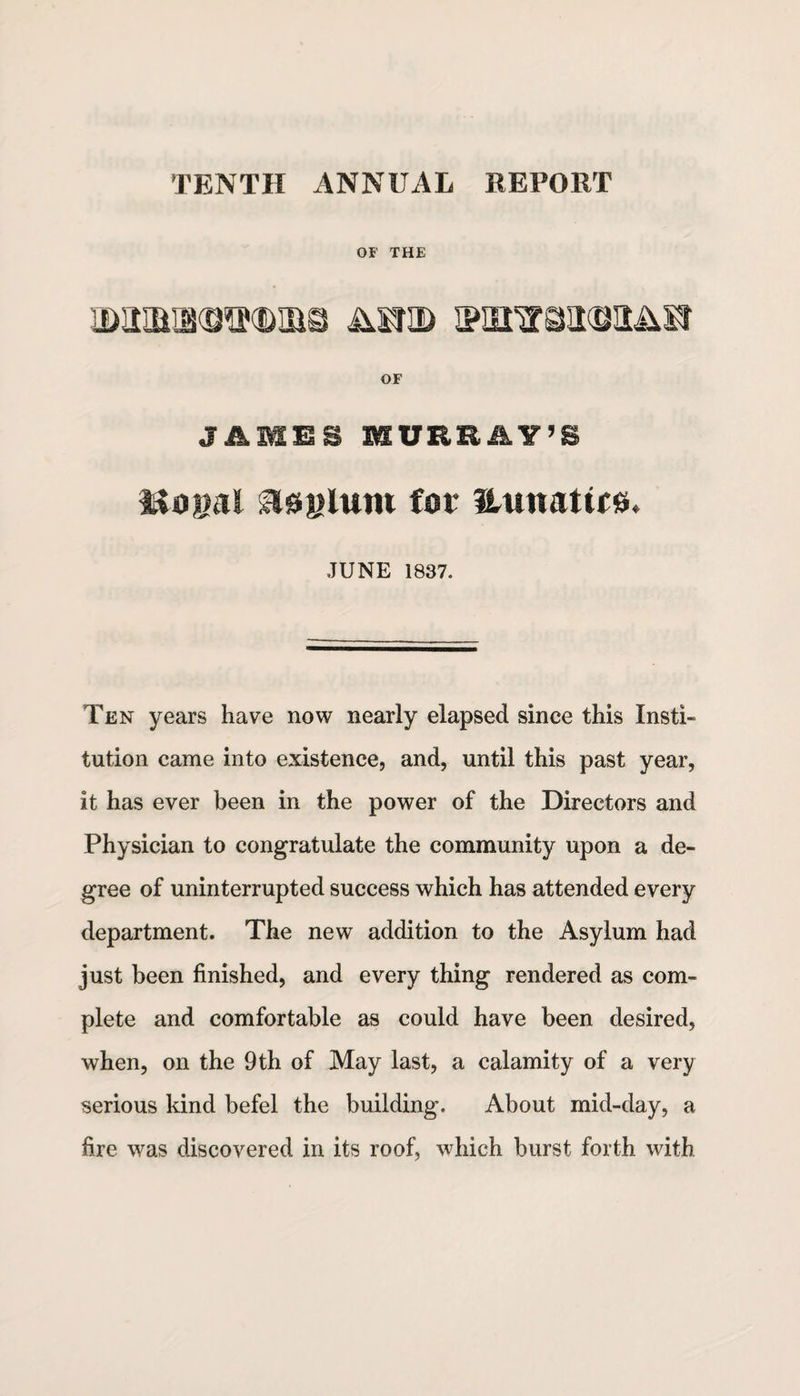 TENTH ANNUAL REPORT OF THE IMMSOTOIBS MJ3D IPHtirGUKDll&S! OF JAMBS MURRAY’S Mo»al asylum for Huuattrs. JUNE 1837. Ten years have now nearly elapsed since this Insti¬ tution came into existence, and, until this past year, it has ever been in the power of the Directors and Physician to congratulate the community upon a de¬ gree of uninterrupted success which has attended every department. The new addition to the Asylum had just been finished, and every thing rendered as com¬ plete and comfortable as could have been desired, when, on the 9 th of May last, a calamity of a very serious kind befel the building. About mid-day, a fire was discovered in its roof, which burst forth with
