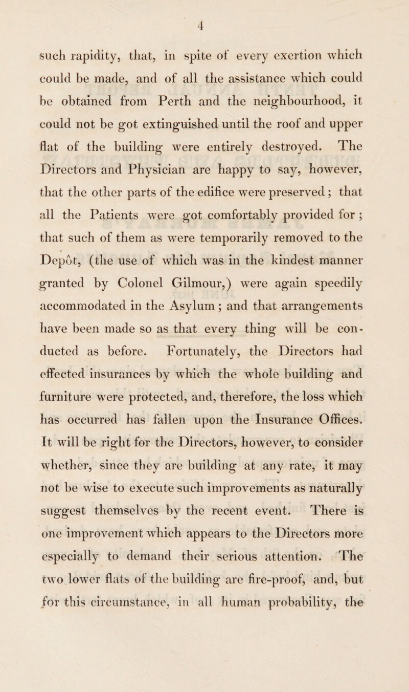 such rapidity, that, in spite of every exertion which could be made, and of all the assistance which could be obtained from Perth and the neighbourhood, it could not be got extinguished until the roof and upper flat of the building were entirely destroyed. The Directors and Physician are happy to say, however, that the other parts of the edifice were preserved ; that all the Patients were got comfortably provided for ; that such of them as were temporarily removed to the Depot, (the use of which was in the kindest manner granted by Colonel Gilmour,) wTere again speedily accommodated in the Asylum; and that arrangements have been made so as that every thing will be con¬ ducted as before. Fortunately, the Directors had effected insurances by which the whole building and furniture were protected, and, therefore, the loss which has occurred has fallen upon the Insurance Offices. It will be right for the Directors, however, to consider whether, since they are building at any rate, it may not be wise to execute such improvements as naturally suggest themselves by the recent event. There is one improvement which appears to the Directors more especially to demand their serious attention. The two lower flats of the building are fire-proof, and, but for this circumstance, in all human probability, the